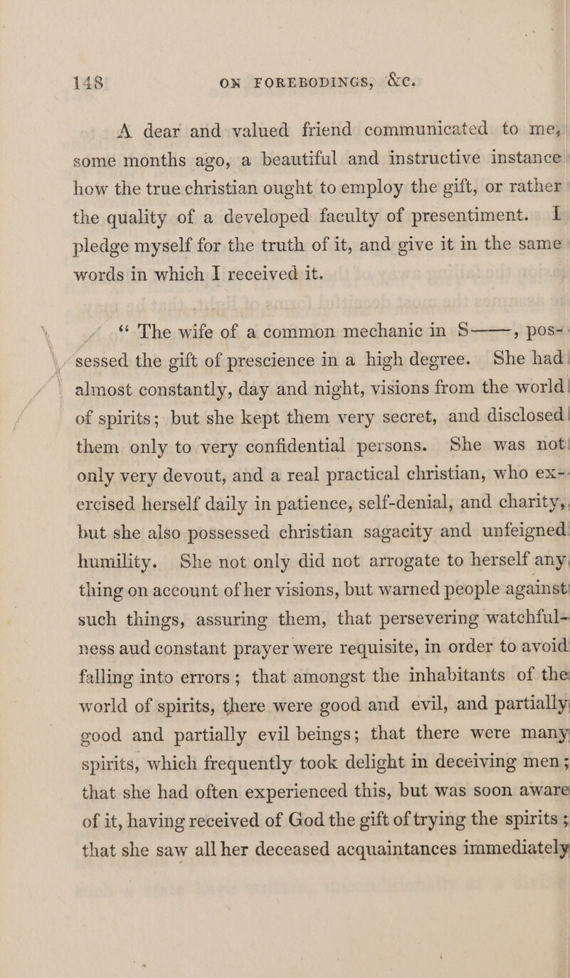 A dear and valued friend communicated to me, some months ago, a beautiful and instructive instance how the true christian ought to employ the gift, or rather the quality of a developed faculty of presentiment. I pledge myself for the truth of it, and give it in the same. words in which I received it. © The wife of a common mechanic in S » pos. sessed the gift of prescience in a high degree. She had _ almost constantly, day and night, visions from the world of spirits; but she kept them very secret, and disclosed them only to very confidential persons. She was not) only very devout, and a real practical christian, who ex~ ercised herself daily in patience, self-denial, and charity,, but she also possessed christian sagacity and unfeigned humility. She not only did not arrogate to herself any thing on account of her visions, but warned people against such things, assuring them, that persevering watchful- ness aud constant prayer were requisite, in order to avoid falling into errors; that amongst the inhabitants of the world of spirits, there were good and evil, and partially good and partially evil beings; that there were many spirits, which frequently took delight in deceiving men; that she had often experienced this, but was soon aware of it, having received of God the gift of trying the spirits ; that she saw all her deceased acquaintances immediately