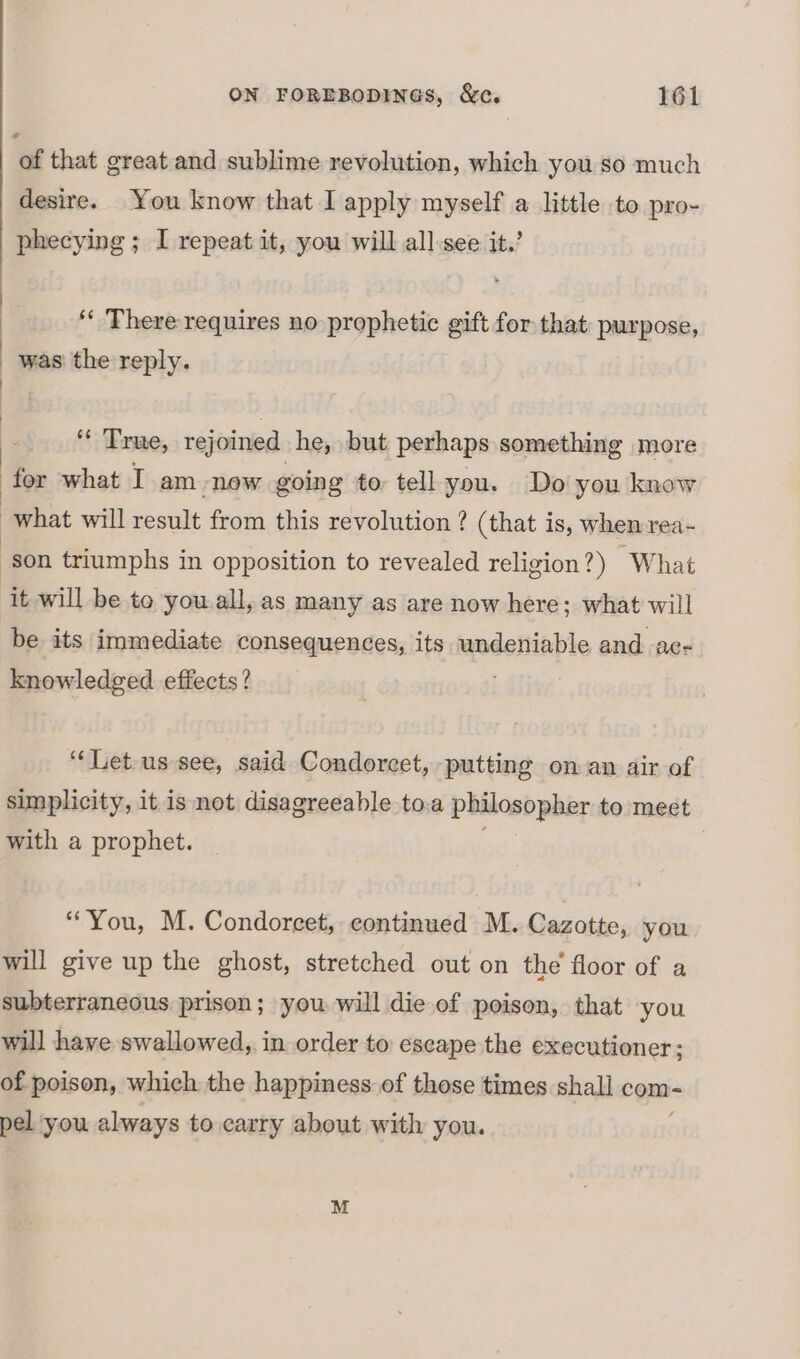 ¢ of that great and sublime revolution, which you so much desire. You know that I apply myself a little to pro- phecying ; I repeat it, you will all see it.’ ON FOREBODINGS, &amp;c. 161 ‘« There requires no prophetic gift for that: purpose, was the reply. * Trae, rejoined he, but perhaps something more for what I am now going to tell you. Do you know what will cee from this revolution ? (that is, when rea- son triumphs in opposition to revealed religion?) What ‘it will be to you.all, as many as are now here; what will be its immediate consequences, its undeniable and ac- knowledged effects? “‘Let.us see, said Condorcet, ‘putting oman air of simplicity, it is not disagreeable to.a philosopher to meet with a prophet. “You, M. Condorecet, continued M. Cazotte, you will give up the ghost, stretched out on the floor of a subterraneous prison; you will die of poison, that you will have swallowed, in order to escape the executioner ; of poison, which the happiness of those times shall com pel you always to carry about with you.