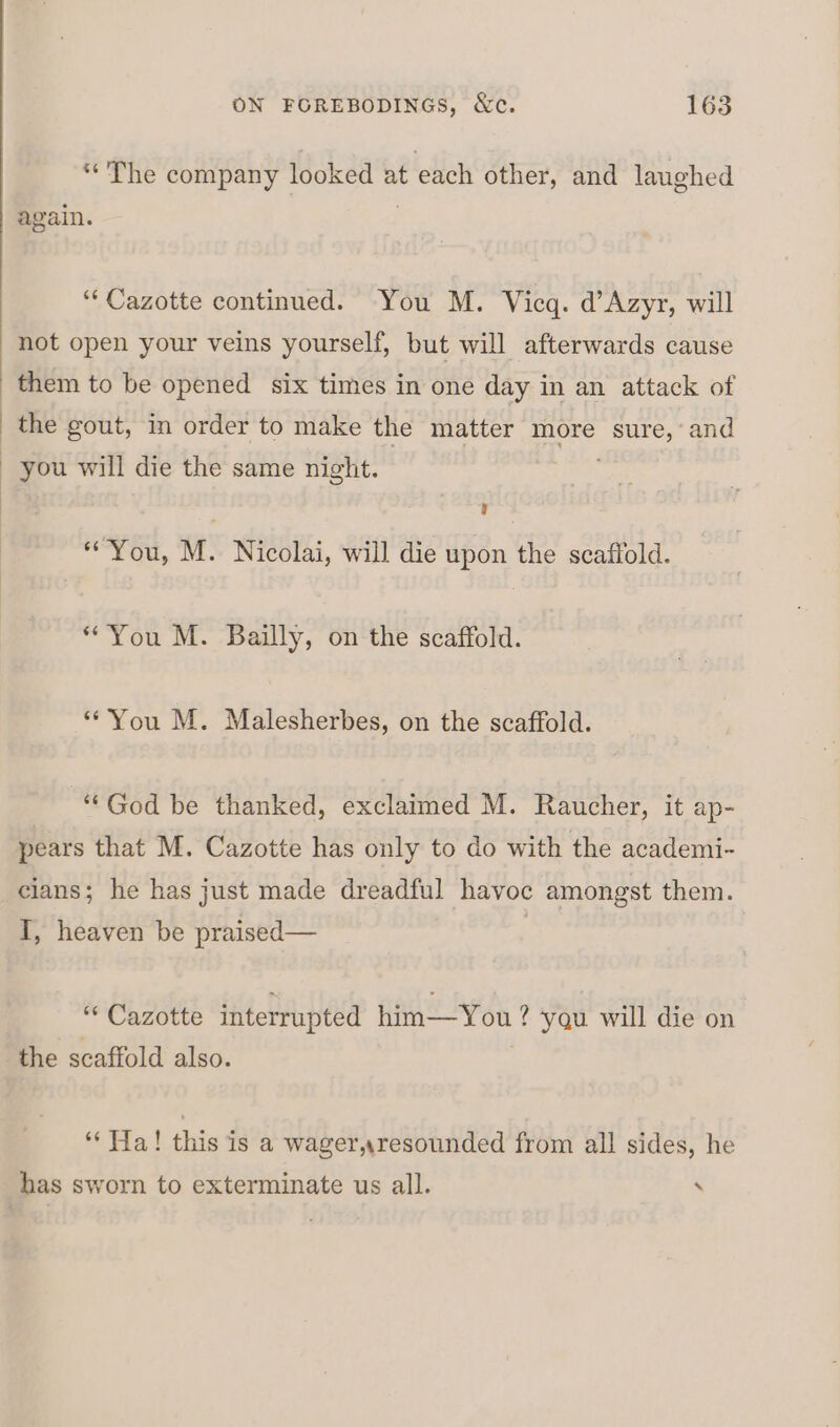 “The company looked at each other, and laughed again. “‘Cazotte continued. You M. Vicq. d’Azyr, will not open your veins yourself, but will afterwards cause them to be opened six times in one day in an attack of the gout, in order to make the matter more ce and you will die the same night. “You, M. Nicolai, will die upon the scaffold. “You M. Bailly, on the scaffold. ‘You M. Malesherbes, on the scaffold. “God be thanked, exclaimed M. Raucher, it ap- pears that M. Cazotte has only to do with the academi- cians; he has just made dreadful havoc amongst them. I, heaven be praised— “ Cazotte interrupted him—You? ? yqu will die on the scaffold also. ‘“‘ Tia! this is a wager,resounded from all sides, he has sworn to exterminate us all. ‘