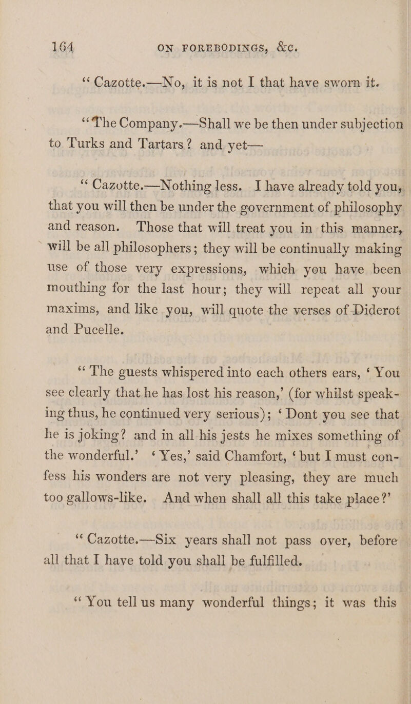 ‘‘ Cazotte.—No, it is not I that have sworn it. ‘“The Company.—Shall we be then under subjection to Turks and Tartars? and yet— 4 Cazotte.—Nothing less. J have already told you, that you will then be under the government of philosophy and reason. Those that will treat you in this manner, will be all philosophers; they will be continually making use of those very expressions, which you have been mouthing for the last hour; they will repeat all your maxims, and like you, will quote the verses of Diderot and Pucelle. ‘The guests whispered into each others ears, ‘ You see Clearly that he has lost his reason,’ (for whilst speak- ing thus, he continued very serious); ‘ Dont you see that he is joking? and in all his jests he mixes something of the wonderful.’ ‘ Yes,’ said Chamfort, ‘ but I must con- fess his wonders are not very pleasing, they are much too gallows-like. And when shall all this take place?’ ‘“‘ Cazotte.—Six years shall not pass over, before all that I have told you shall be fulfilled. “You tellus many wonderful things; it was this —