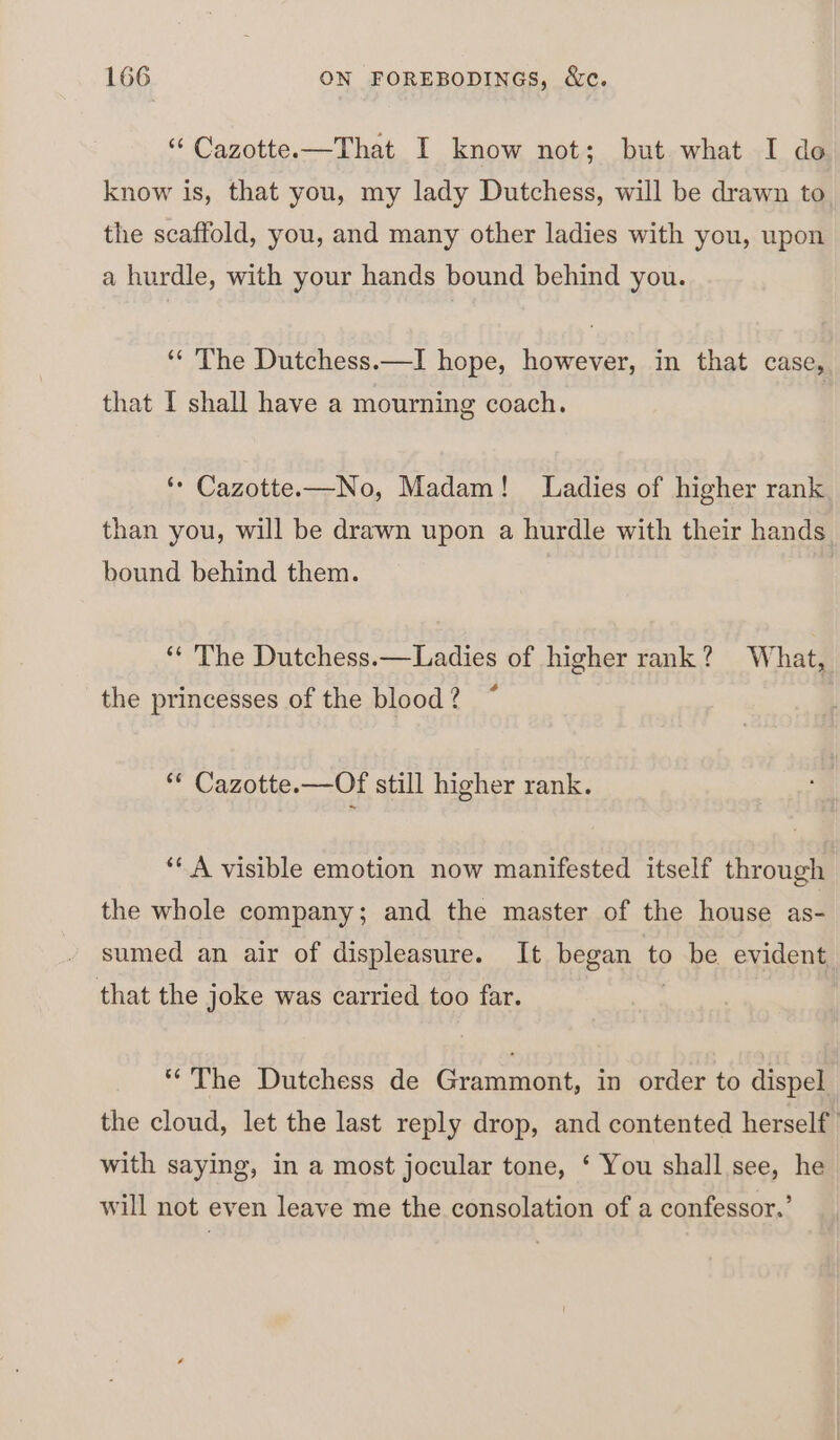 “‘ Cazotte.—That I know not; but what I do know is, that you, my lady Dutchess, will be drawn to the scaffold, you, and many other ladies with you, upon a hurdle, with your hands bound behind you. ‘“‘ The Dutchess.—I hope, however, in that case, that I shall have a mourning coach. ‘* Cazotte.—No, Madam! Ladies of higher rank than you, will be drawn upon a hurdle with their hands bound behind them. ‘** The Dutchess.—Ladies of higher rank? What, é the princesses of the blood ? ** Cazotte.—Of still higher rank. ‘‘ A visible emotion now manifested itself through the whole company; and the master of the house as- - sumed an air of displeasure. It began to be evident that the joke was carried too far. “The Dutchess de Grammont, in order to dispel the cloud, let the last reply drop, and contented herself with saying, in a most jocular tone, ‘ You shall see, he will not even leave me the consolation of a confessor.’