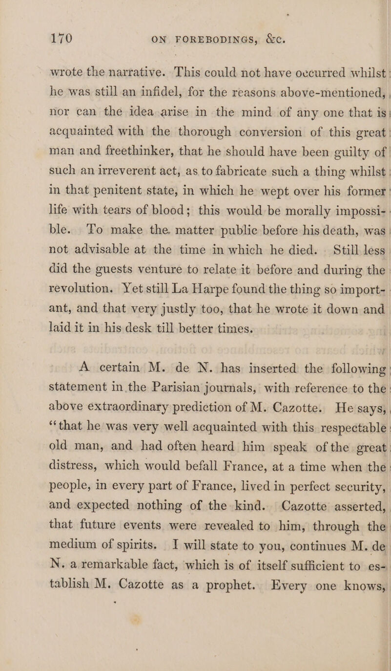 wrote the narrative. This could not have ovcurred whilst: he was still an infidel, for the reasons above-mentioned, | nor can the idea arise in the mind of any one that is, acquainted with the thorough conversion of this great. man and freethinker, that he should have been guilty of such an irreverent act, as to fabricate such a thing whilst: in that penitent state, in which he wept over his former life with tears of blood; this would be morally impossi- ble. To make the. matter public before his death, was. not advisable at the time in which he died. — Still less did the guests venture to relate it before and during the revolution. Yet still La Harpe found the thing so import- ant, and that very justly too, that he wrote it down and laid it in his desk till better times. A certain M. de N. has inserted the following statement in the Parisian journals, with reference to the above extraordinary prediction of M. Cazotte. He says, “that he was very well acquainted with this respectable old man, and had often heard him speak of the great distress, which would befall France, at a time when the. people, in every part of France, lived in perfect security, and expected nothing of the kind. Cazotte asserted, that future events were revealed to him, through the medium of spirits. J will state to you, continues M. de N. a remarkable fact, which is of itself sufficient to es- tablish M. Cazotte as a prophet. Every one knows,