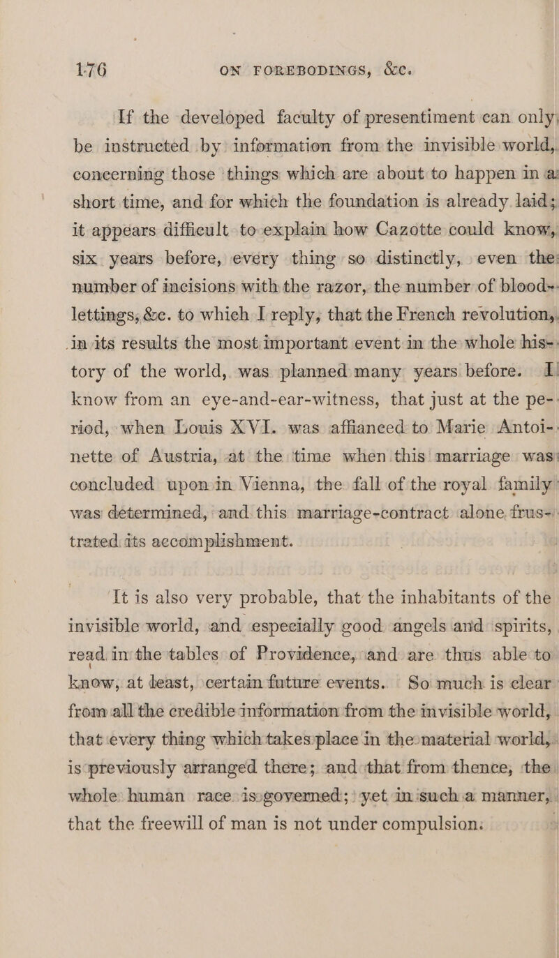 If the developed faculty of presentiment can only be instrueted by information from the invisible world, concerning those ‘things which are about to happen in a short time, and for which the foundation is already laid; it appears difficult to explain how Cazotte could know, six years before, every thing so distinctly, even the: number of incisions with the razor, the number of blood. lettings, &amp;c. to which I reply, that the French revolution, Jn its results the most important event in the whole his-. tory of the world, was planned many years before. I know from an eye-and-ear-witness, that just at the pe-: riod, when Louis XVI. was affianeed to Marie Antoi-: nette of Austria, at the time when this marriage was: concluded upon in Vienna, the fall of the royal family: was determined, and this marriage-contract alone frus=) trated its accomplishment. ‘It is also very probable, that the inhabitants of the invisible world, and especially good angels and spirits, read, inthe tables of Providence, and are thus able to know, at least, certain future events. So much is clear from all the credible information from the invisible world, that every thing which takes)place in the-material world,. is previously arranged there; and that from thence, the. whole human race issgovemed;! yet im isuch.a manner, that the freewill of man is not under compulsion: |