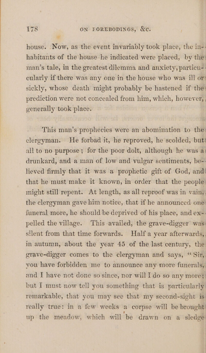 house. Now, as the event invariably took place, the in-. habitants of the house-he indicated were placed, by the’ man’s tale, in the greatest dilemma and anxiety, particu-) cularly if there was any one in the house who was ill or) sickly, whose death might probably be hastened if the: prediction were not concealed from him, which, however, generally took place. This man’s prophecies were an abomination to the: clergyman. He forbad it, he reproved, he scolded, but! all to no purpose; for the poor dolt, although he was a) drunkard, and a man of low and vulgar sentiments, be-. lieved firmly that it was a prophetic gift of God, and’ that he must make it known, in order that the people: might still repent. At length, as all reproof was in vain, the clergyman gave him notice, that if he announced one funeral more, he should be deprived of his place, and ex- pelled the village. This availed, the grave-digger was silent from that time forwards. Half a year afterwards, in autumn, about the year 45 of the last century, the grave-digger comes to the clergyman and says, ‘Sir, you have forbidden me to announce any more funerals, and I have not done so since, nor will I do so any more; but I must now tell you something that is particularly remarkable, that you may see that my second-sight is really true: in a few weeks a corpse will be brought ’ up the meadow, which will be drawn on a sledge!