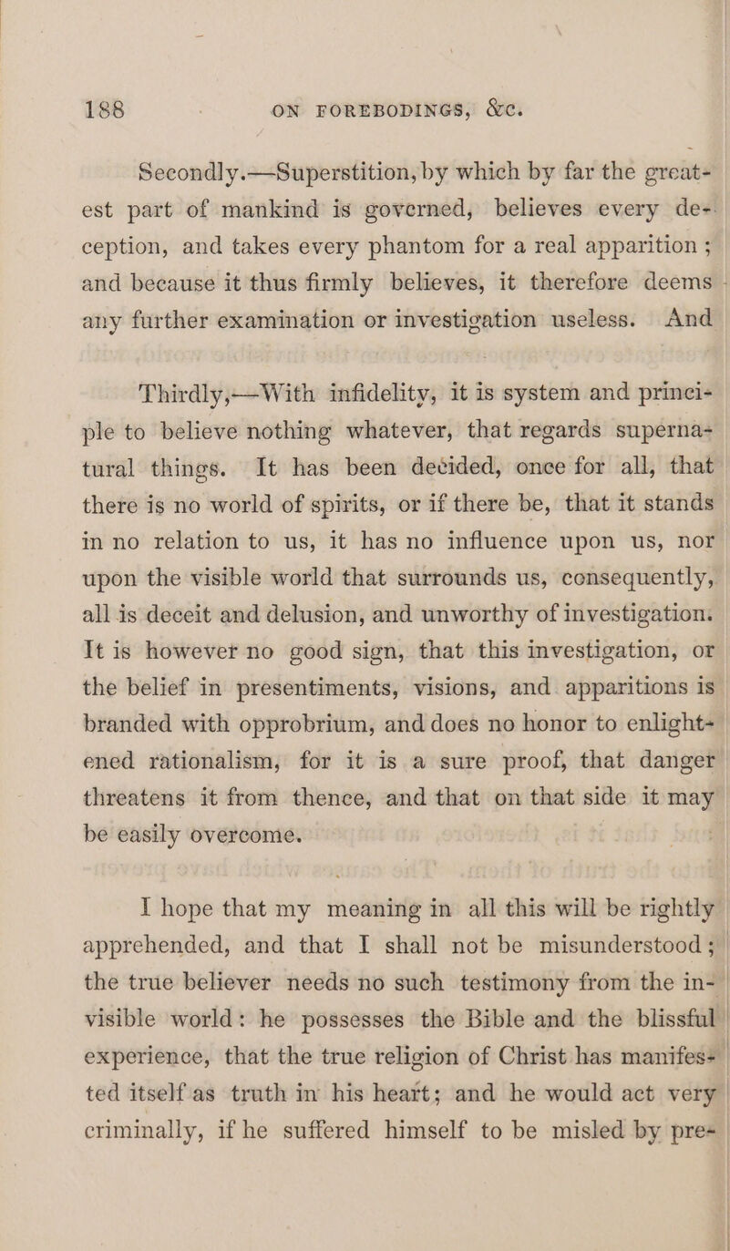 Secondly.—Superstition, by which by far the great- est part of mankind is governed, believes every de-. ception, and takes every phantom for a real apparition ; and because it thus firmly believes, it therefore deems - any further examination or investigation useless. And Thirdly,—With infidelity, it is system and princi- ple to believe nothing whatever, that regards superna- tural things. It has been decided, once for all, that there is no world of spirits, or if there be, that it stands in no relation to us, it has no influence upon us, nor upon the visible world that surrounds us, consequently, all is deceit and delusion, and unworthy of investigation. It is however no good sign, that this investigation, or the belief in presentiments, visions, and. apparitions is branded with opprobrium, and does no honor to enlight~ ened rationalism, for it is a sure proof, that danger threatens it from thence, and that on that side it may be easily overcome. | I hope that my meaning in all this will be rightly apprehended, and that I shall not be misunderstood ;_ the true believer needs no such testimony from the in- visible world: he possesses the Bible and the blissful experience, that the true religion of Christ has manifes+ ted itself'as truth in his heart; and he would act very criminally, if he suffered himself to be misled by pre-