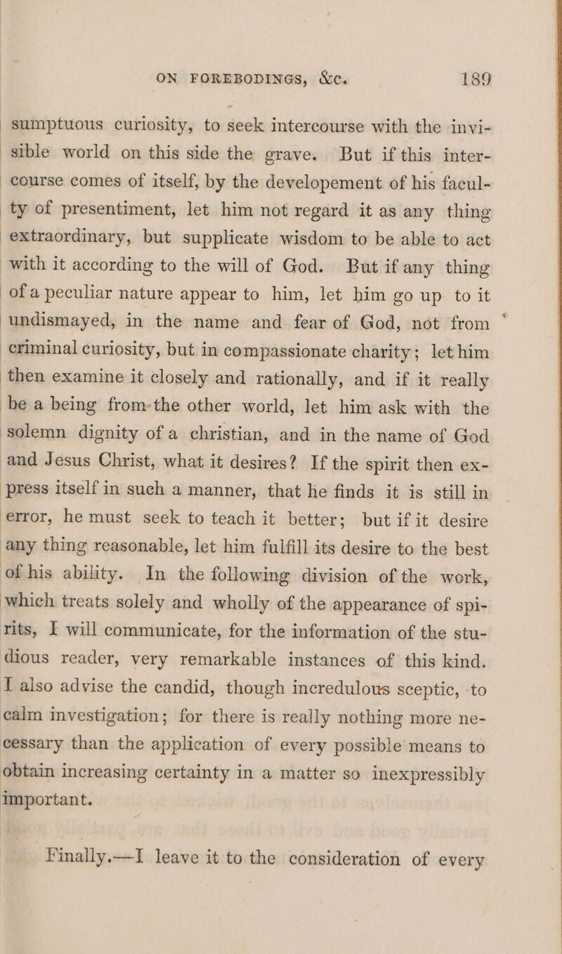 | sumptuous curiosity, to seek intercourse with the invi- sible world on this side the grave. But if this inter- course comes of itself, by the developement of his facul- ty of presentiment, let him not regard it as any thing extraordinary, but supplicate wisdom to be able to act with it according to the will of God. But if any thing ofa peculiar nature appear to him, let him go up to it undismayed, in the name and fear of God, not from ‘ -eriminal curiosity, but in compassionate charity; let him then examine it closely and rationally, and if it really be a being from-the other world, let him ask with the solemn dignity ofa christian, and in the name of God and Jesus Christ, what it desires? If the spirit then ex- press itself in such a manner, that he finds it is still in error, he must seek to teach it better; but if it desire any thing reasonable, let him fulfill its desire to the best of his ability. In the following division of the work, which treats solely and wholly of the appearance of spi- rits, I will communicate, for the information of the stu- dious reader, very remarkable instances of this kind. T also advise the candid, though incredulous sceptic, ‘to calm investigation; for there is really nothing more ne- cessary than the application of every possible’ means to obtain increasing certainty in a matter so inexpressibly important. Finally.—I leave it to the consideration of every