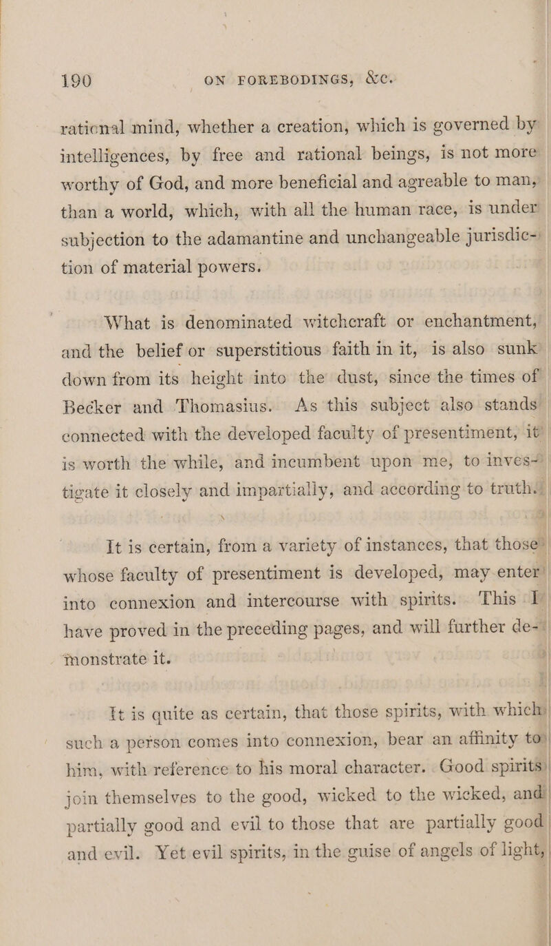 rational mind, whether a creation, which is governed by intelligences, by free and rational beings, is not more worthy of God, and more beneficial and agreable to man, than a world, which, with all the human race, is under subjection to the adamantine and unchangeable jurisdic- tion of material powers. | What is denominated witchcraft or enchantment, and the belief or superstitious faith in it, is also sunk down from its height into the dust, since the times of Becker and Thomasius. As this subject also stands connected with the developed faculty of presentiment, it? is worth the while, and incumbent upon me, to inves) tigate it closely and impartially, and according to truths \ i) It is certain, from a variety of instances, that those? whose faculty of presentiment is developed, may enter” into connexion and intercourse with spirits. This a | have proved in the preceding pages and will further de- jmonstrate it. ] It is quite as certain, that those spirits, with hick such a person comes into connexion, bear an saan to him, with reference to his moral character. join themselves to the good, wicked to the wicked, andl partially good and evil to those that are partially good and evil. Yet evil spirits, in the guise of angels of light, &gt;| ;