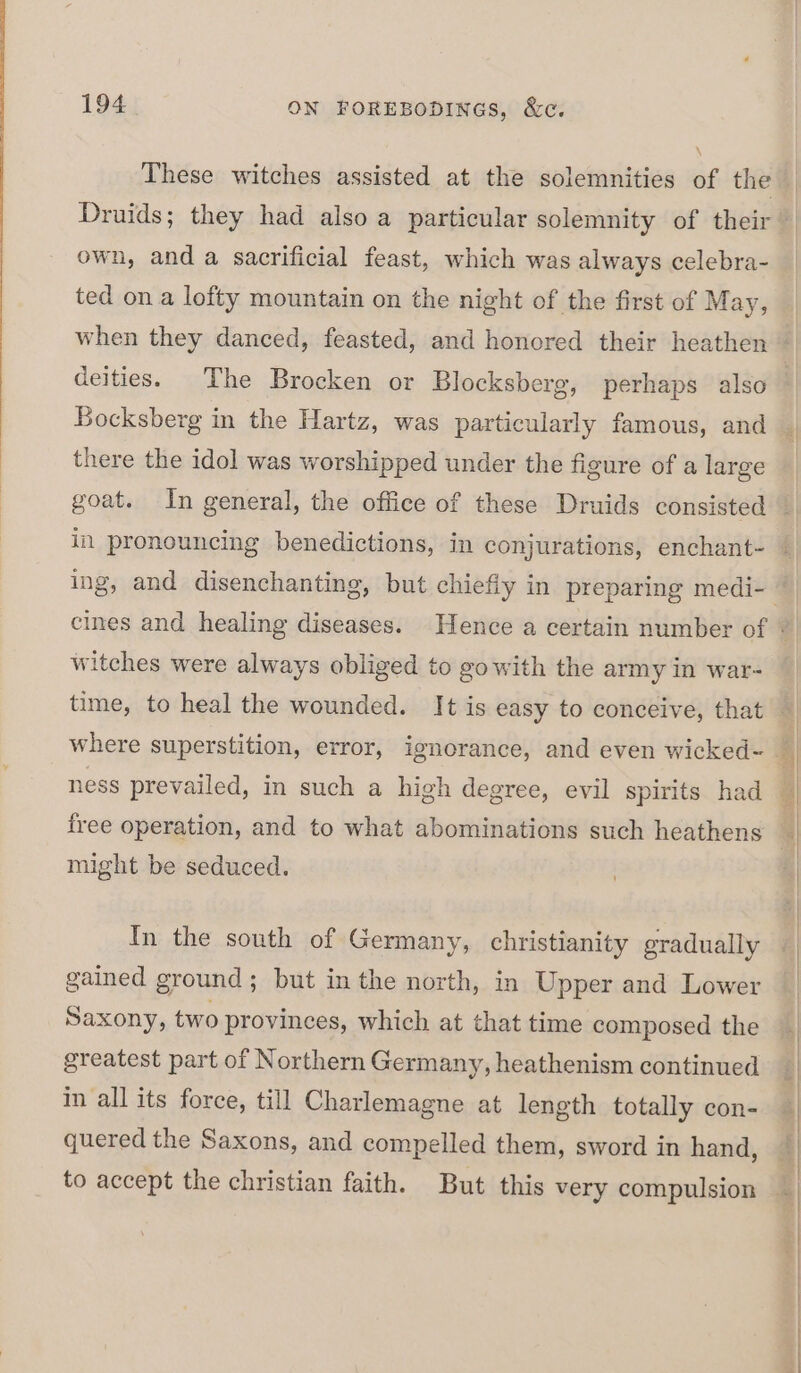 \ own, and a sacrificial feast, which was always celebra- ted on a lofty mountain on the night of the first of May, deities. The Brocken or Blocksberg, perhaps also Bocksberg in the Hartz, was particularly famous, and there the idol was worshipped under the figure of a large witches were always obliged to gowith the army in war- free operation, and to what abominations such heathens might be seduced. In the south of Germany, christianity gradually gained ground; but in the north, in Upper and Lower Saxony, two provinces, which at that time composed the greatest part of Northern Germany, heathenism continued in all its force, till Charlemagne at length totally con- quered the Saxons, and compelled them, sword in hand,