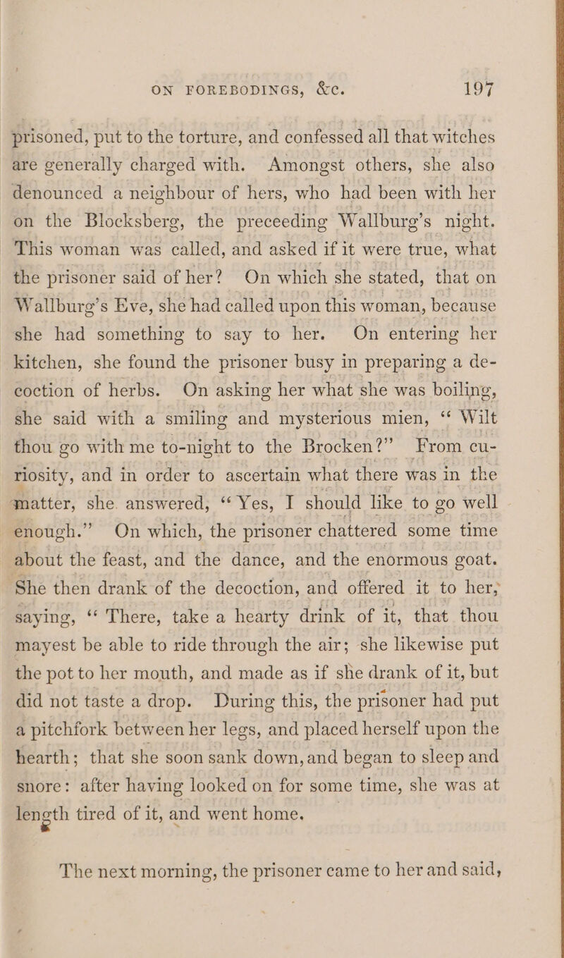 prisoned, put to the torture, and confessed all that witches are generally charged with. Amongst others, she also denounced a neighbour of hers, who had been with her on the Blocksberg, the preceeding Wallburg’s night. - This woman was called, and asked if it were true, what the prisoner said of her? On which she stated, that on Wallburg’s Eve, she had called upon this woman, because she had something to say to her. On entering her kitchen, she found the prisoner busy in preparing a de- coction of herbs. On asking her what she was boiling, she said with a smiling and mysterious mien, ‘** Wilt thou go with me to-night to the Brocken?” From cu- riosity, and in order to ascertain what there was in the qmatter, she answered, “Yes, I should like to go well enough.” On which, the prisoner chattered some time about the feast, and the dance, and the enormous goat. She then drank of the decoction, and offered it to her, saying, ‘‘ There, take a hearty drink of it, that thou mayest be able to ride through the air; she likewise put the pot to her mouth, and made as if she drank of it, but did not taste a drop. During this, the prisoner had put a pitchfork between her legs, and placed herself upon the hearth; that she soon sank down, and began to sleep and snore: after having looked on for some time, she was at length tired of it, and went home, The next morning, the prisoner came to her and said,