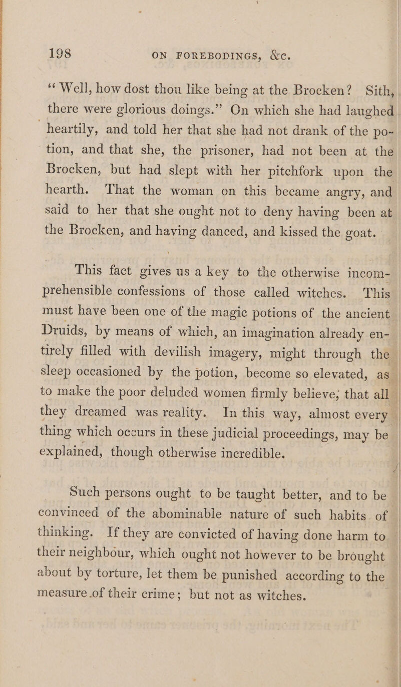 tion, and that she, the prisoner, had not been at the Brocken, but had slept with her pitchfork upon the hearth. That the woman on this became angry, and said to her that she ought not to deny having been at the Brocken, and having danced, and kissed the goat. This fact gives us a key to the otherwise incom-~ prehensible confessions of those called witches. This Druids, by means of which, an imagination already en- thing which occurs in these judicial proceedings, may be explained, though otherwise incredible. Such persons ought to be taught better, and to be convinced of the abominable nature of such habits. of their neighbour, which ought not however to be brought about by torture, let them be punished according to the measure .of their crime; but not as witches.