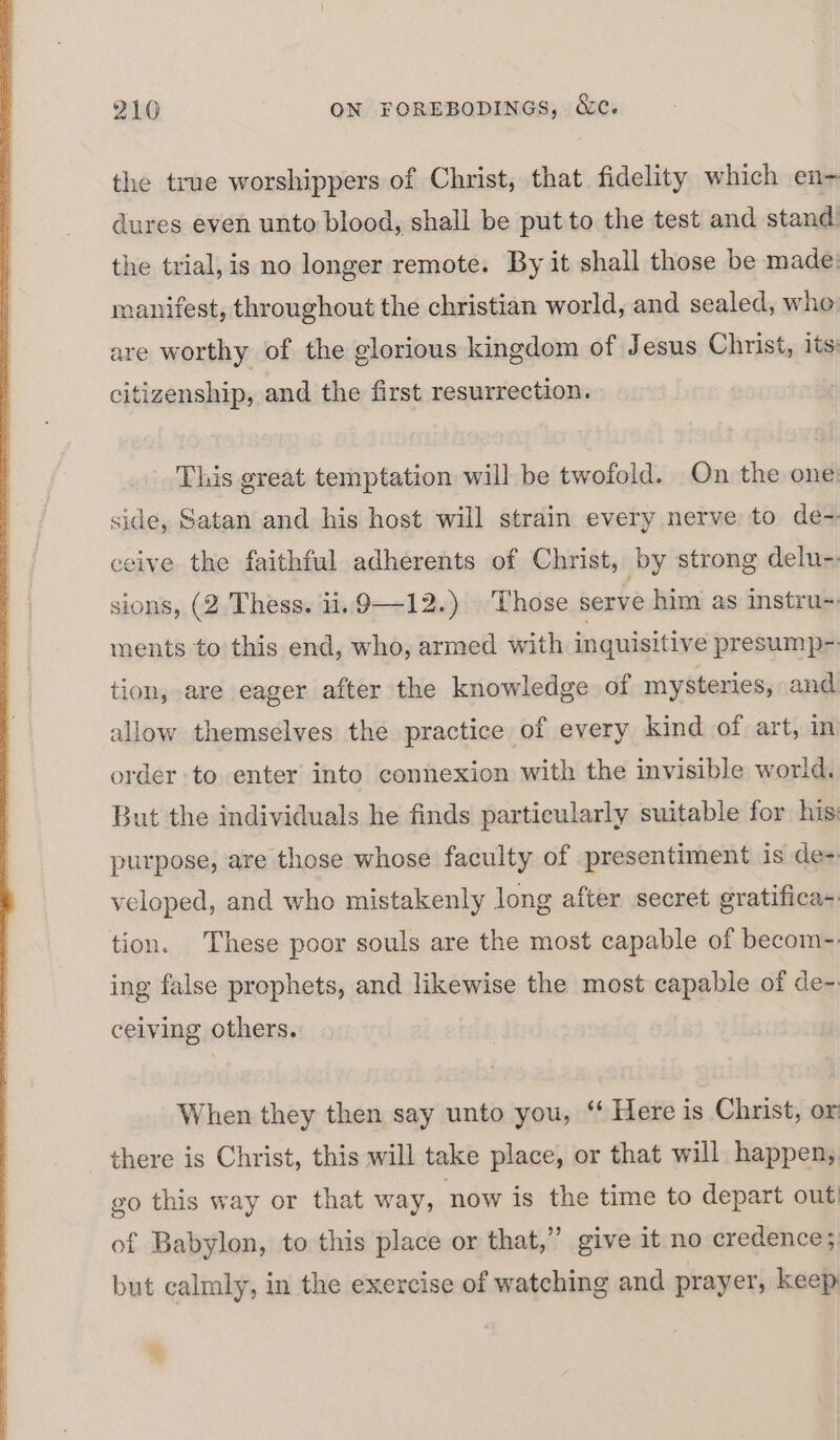 the true worshippers of Christ, that fidelity which en- dures even unto blood, shall be put to the test and stand the trial, is no longer remote. By it shall those be made: manifest, throughout the christian world, and sealed, whe are worthy of the glorious kingdom of Jesus Christ, its citizenship, and the first resurrection. This great temptation will be twofold. On the one side, Satan and his host will strain every nerve to de- ceive the faithful adherents of Christ, by strong delu- sions, (2. Thess. ii. 9-12.) Those serve him as instru- ments to this end, who, armed with inquisitive presump- tion, are eager after the knowledge of mysteries, and allow themselves the practice of every kind of art, in order to enter into connexion with the invisible world. But the individuals he finds particularly suitable for his purpose, are those whose faculty of presentiment is de- veloped, and who mistakenly long after secret gratifica- tion. These poor souls are the most capable of becom- ing false prophets, and likewise the most capable of de- ceiving others. When they then say unto you, “ Here is Christ, or there is Christ, this will take place, or that will happen, go this way or that way, now is the time to depart out of Babylon, to this place or that,” give it no credence; but calmly, in the exercise of watching and prayer, keep ti