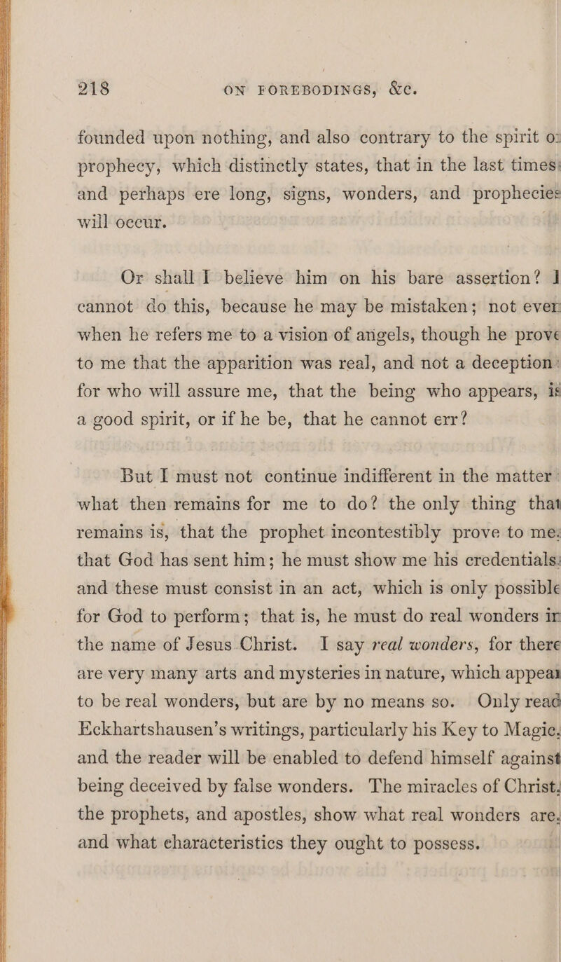 founded upon nothing, and also contrary to the spirit o: prophecy, which distinctly states, that in the last times: and perhaps ere long, signs, wonders, and prophecies will oceur. Or shall I believe him on his bare assertion? ] cannot do this, because he may be mistaken; not ever when he refers me to a vision of angels, though he prove to me that the apparition was real, and not a deception’ for who will assure me, that the being who appears, is a good spirit, or if he be, that he cannot err? But I must not continue indifferent in the matter: what then remains for me to do? the only thing that remains is, that the prophet incontestibly prove to me. that God has sent him; he must show me his credentials: and these must consist in an act, which is only possible for God to perform; that is, he must do real wonders ir the name of Jesus Christ. I say real wonders, for there are very many arts and mysteries in nature, which appeal to be real wonders, but are by no means so. Only reaé Eckhartshausen’s writings, particularly his Key to Magie. and the reader will be enabled to defend himself against being deceived by false wonders. The miracles of Christ. the prophets, and apostles, show what real wonders are. and what characteristics they ought to possess. |