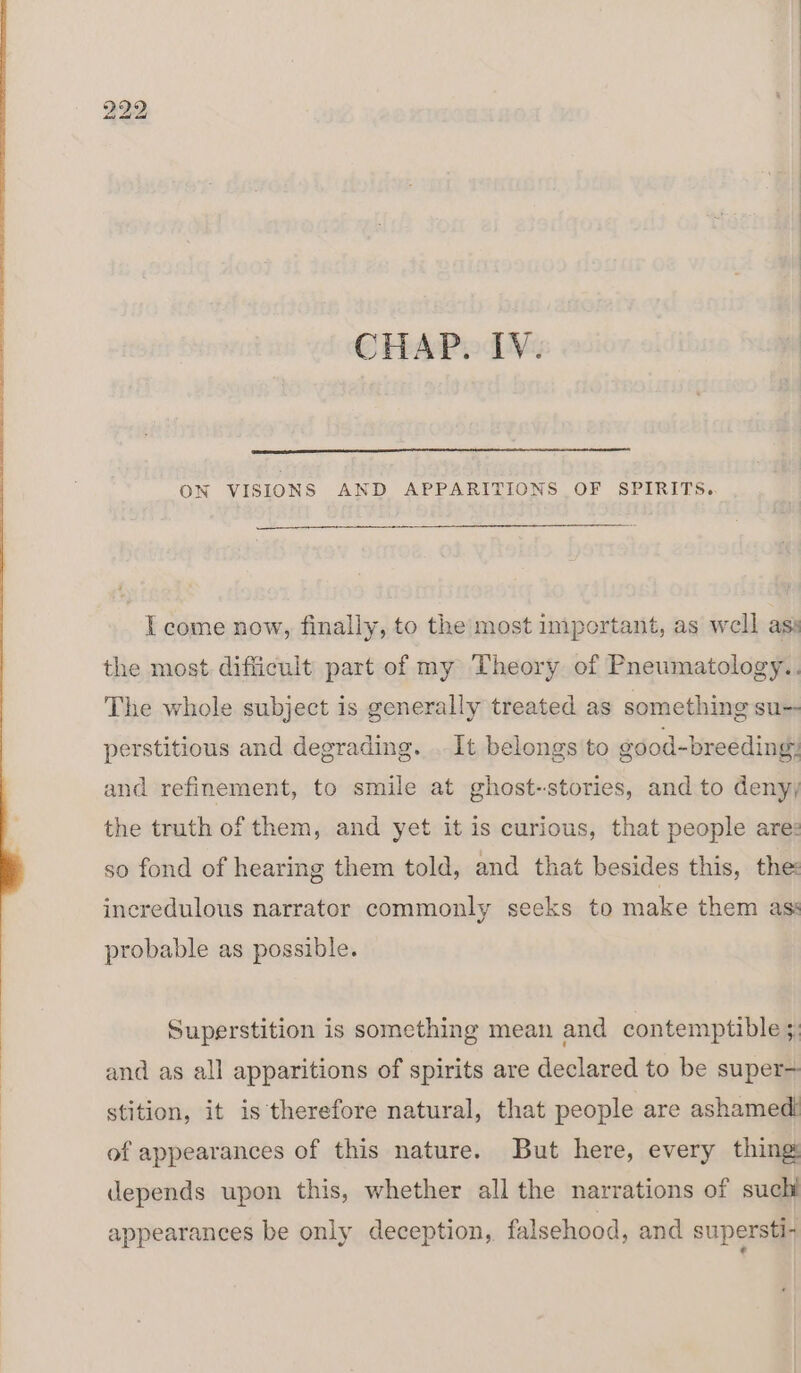 CHAP. IV. ON VISIONS AND APPARITIONS OF SPIRITS. I come now, finally, to the most important, as well as: the most difficult part of my Theory. of Pneumatology.. The whole subject is generally treated as something su- perstitious and degrading. . It belongs to good-breeding: and refinement, to smile at ghost-stories, and to deny) the truth of them, and yet it is curious, that people are: so fond of hearing them told, and that besides this, the incredulous narrator commonly seeks to make them as: probable as possible. Superstition is something mean and contemptible 3: and as all apparitions of spirits are declared to be super- stition, it is therefore natural, that people are ashamedi of appearances of this nature. But here, every thing: depends upon this, whether all the narrations of suchl appearances be only deception, falsehood, and supersti-