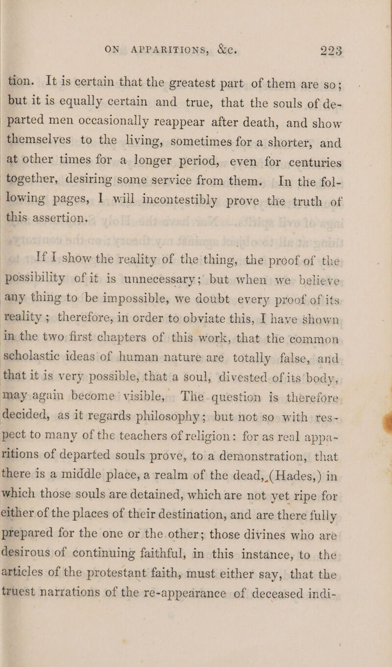 tion. It is certain that the greatest part of them are so; but it is equally certain and true, that the souls of de- parted men occasionally reappear after death, and show themselves to the living, sometimes for a shorter, and at other times for a longer period, even for centuries together, desiring some service from them. In the fol- owing pages, I will incontestibly prove the truth of this assertion. If I show the reality of the thing, the proof of the possibility of it is unnecessary; but when we believe any thing to be impossible, we doubt every proof of its ‘teality ; therefore, in order to obviate this, I have shown in the two first chapters of this work, that the common Scholastic ideas of human nature are totally false, and that it is very possible, that a soul, divested of its body, imey again become ‘visible, The question is therefore decided, as it regards philosophy; but not so. with res- pect to many of the teachers of religion: for as real appa- ritions of departed souls prove, to a demonstration, that there is a middle place, a realm of the dead, _(Hades,) in which those souls are detained, which are not yet ripe for either of the places of their destination, and are there fully prepared for the one or the other; those divines who are desirous of continuing faithful, in this instance, to the articles of the protestant faith, must either say, that the truest narrations of the re-appearance of deceased indi-