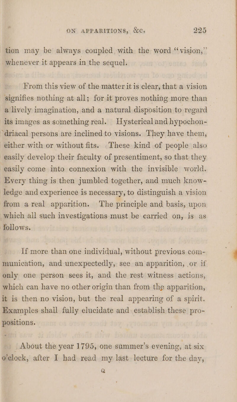 - tion may be always coupled with the word ‘‘vision,”’ - whenever it appears in the sequel. From this view of the matter it is clear, that a vision signifies nothing at all; for it proves nothing more than a lively imagination, and a natural disposition to regard _ its images as something real. Hysterical and hypochon- driacal persons are inclined to visions. They have them, either with or without fits. .These kind of people also easily develop their faculty of presentiment, so that they easily come into connexion with the invisible world. Every thing is then jumbled together, and much know- ledge and experience is necessary, to distinguish a vision from areal apparition. The principle and basis, upon which all such investigations must be carried on, is as follows. If more than one individual, without previous com- munication, and unexpectedly, see an apparition, or if ‘enly one person sees it, and the rest witness actions, which can have no other origin than from. the apparition, it is then no vision, but the real appearing of a spirit. Examples shall fully elucidate and establish these pro- positions. _ About the year 1795, one summer’s evening, at six o'clock, after I had read my last lecture for the day, Q