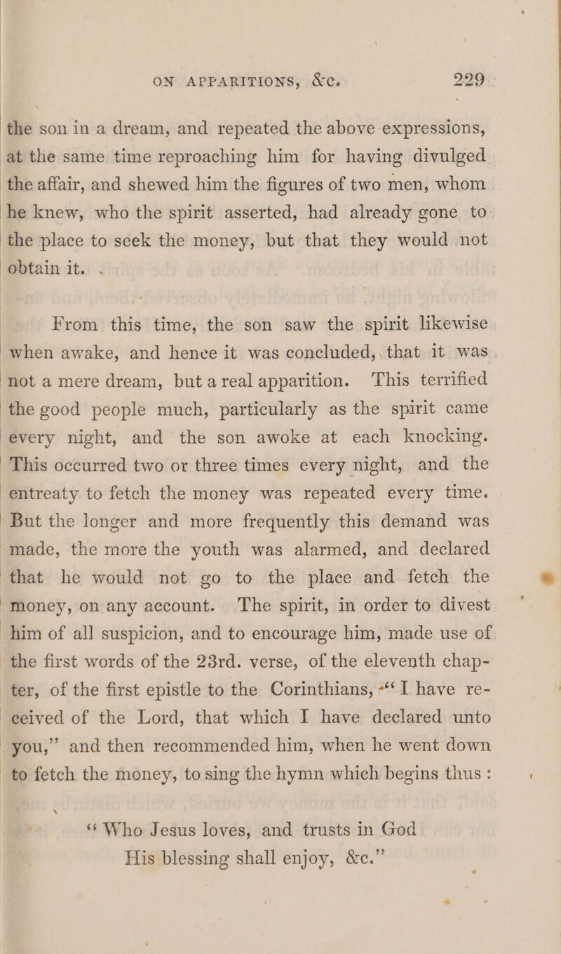 | the son in a dream, and repeated the above expressions, at the same time reproaching him for having divulged ‘the affair, and shewed him the figures of two men, whom he knew, who the spirit asserted, had already gone to the place to seek the money, but that they would not obtain it. From this time, the son saw the spirit likewise when awake, and hence it was concluded,, that it was not a mere dream, but areal apparition. ‘This terrified ‘the good people much, particularly as the spirit came every night, and the son awoke at each knocking. This occurred two or three times every night, and the entreaty to fetch the money was repeated every time. But the longer and more frequently this demand was made, the more the youth was alarmed, and declared that he would not go to the place and fetch the money, on any account. The spirit, in order to divest him of all suspicion, and to encourage him, made use of the first words of the 23rd. verse, of the eleventh chap- ter, of the first epistle to the Corinthians, -‘‘I have re- -eeived of the Lord, that which I have declared unto -you,”’ and then recommended him, when he went down to fetch the money, to sing the hymn which begins thus : ‘‘ Who Jesus loves, and trusts in God His blessing shall enjoy, &amp;c.”