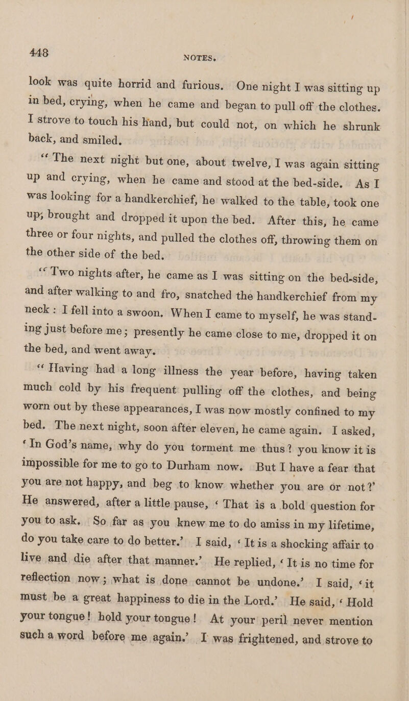 look was quite horrid and furious. One night I was sitting up in bed, crying, when he came and began to pull off the clothes. I strove to touch his hand, but could not, on which he shrunk back, and smiled. | “* The next night but one, about twelve, I was again sitting up and crying, when he came and stood at the bed-side. As I was looking for a handkerchief, he walked to the table, took one up, brought and dropped it upon the bed. After this, he came three or four nights, and pulled the clothes off, throwing them on the other side of the bed. ‘“ Two nights after, he came as I was sitting on the bed-side, and after walking to and fro, snatched the handkerchief from my neck : I fell into a swoon. When I came to myself, he was stand- ing just before me; presently he came close to me, dropped it on the bed, and went away. ‘“‘ Having had a long illness the year before, having taken much cold by his frequent pulling off the clothes, and being worn out by these appearances, I was now mostly confined to my bed. The next night, soon after eleven, he came again. I asked, ‘In God’s name, why do you torment me thus? you know it is impossible for me to go to Durham now. But I have a fear that you are not happy, and beg to know whether you are or not?’ He answered, after a little pause, ‘ That is a bold question for you to ask. So far as you knew me to do amiss in my lifetime, do you take care to do better.’ I said, ‘ It is a shocking affair to live and die after that manner.’ He replied, ‘ It is no time for reflection now; what is done cannot be undone.’ I said, ‘it must be a great happiness to die in the Lord.’ He said, « Hold your tongue! hold your tongue! At your peril never mention such a word before me again.’ I was frightened, and strove to