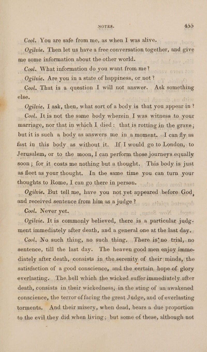 Cool. You are safe from me, as when I was alive. _ Ogilvie. Then let us have a free conversation together, and give me some information about the other world. Cool. What information d o you want from me? Ogilvie.. Are you in Fi state of happiness, or not ? Cool. That is a question I will not answer. Ask something else. } | Ogilvie, I ask, then, what sort of a body is that you appear in? Cool. It is not the same body wherein I was witness to, your marriage, nor that in which I died: that is rotting in. the grave ; but it is such a body as answers me ina moment. «J can fly as fast in this body as without it. J£,I would go to London, to Jerusalem, or to the moon, I can perform those journeys equally soon ;, for it costs me nothing but a thought. This body is just as fleet as your thought. In the same time you can turn your thoughts to Rome, I can go there in person. Oe Ogilvie. But tell me, have you not. yet appeared hefner God, and received. sentence from him as a judge ? Cool. Never yet. S wo foun Ogilvie. It is commonly believed, share, isa capaecuiae judg- ment immediately after death, and a general one at the last day... Cool, No such thing, no such thing... There.isino .trial,..no sentence, till the last day. The heaven good men enjoy imme- diately after death, consists in the,serenity of. their’ minds,’ the satisfaction of a good conscience, and the. certain, hope.of. glory everlasting. .The, hell which the wicked. suffer immediately. after death, consists in their wickedness,,in the sting of an'awakened conscience, the terror of facing the great Judge, and of everlasting torments. ” And their misery, when dead, bears a due proportion to the evil they did when living; but some of these, although not *