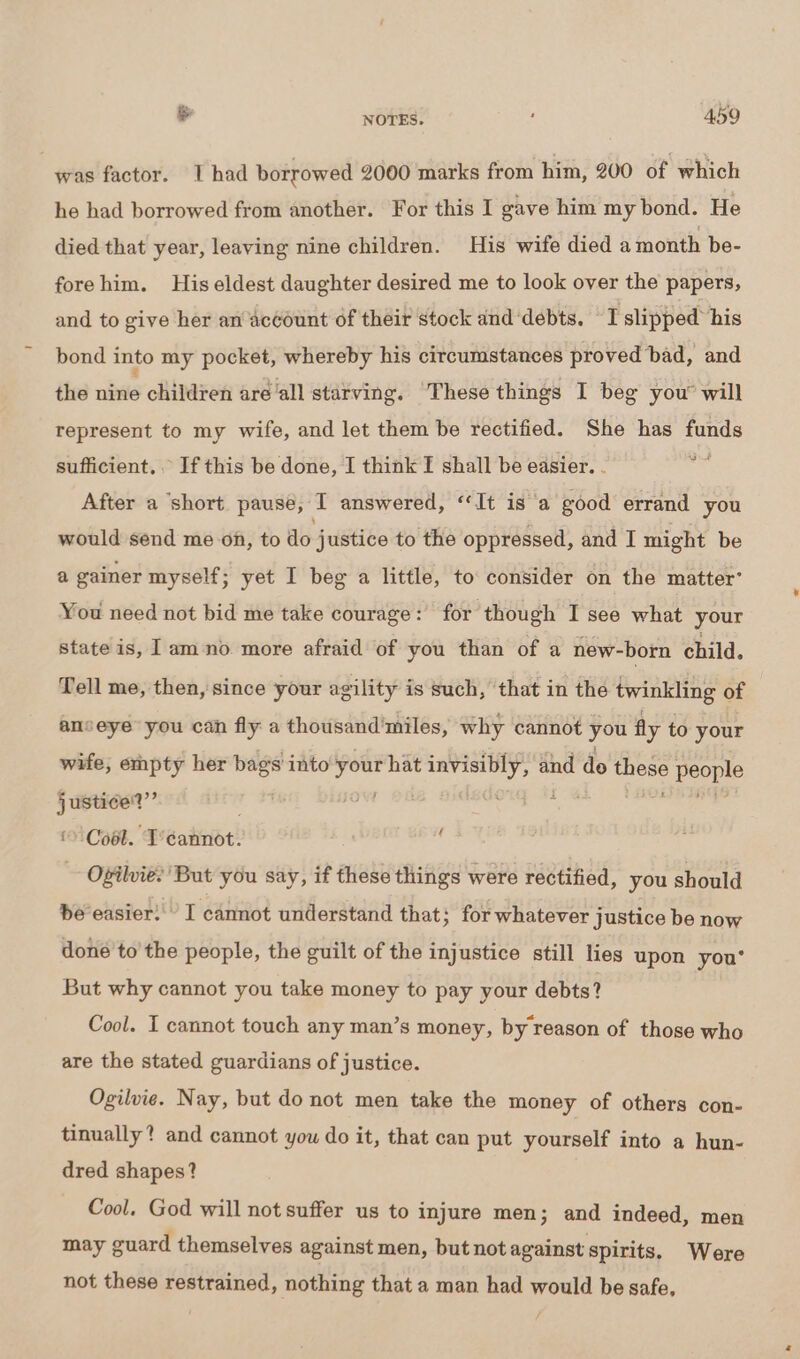 was factor. I had borrowed 2000 marks from him, 200 of “which he had borrowed from another. For this I gave him my bond. He died that year, leaving nine children. His wife died a month be- forehim. His eldest daughter desired me to look over the papers, and to give her an account of their stock and ‘debts. I slipped his bond into my pocket, whereby his circumstances proved bad, and the nine children are‘all starving. These things I beg you’ will represent to my wife, and let them be rectified. She has funds sufficient. . If this be done, I think I shall be easier. pit After a ‘short pause, I answered, “It is a good errand you would send me on, to do justice to the oppressed, and I might be a gainer myself; yet I beg a little, to consider on the matter’ You need not bid me take courage: for though I see what your state is, 1 am no more afraid of you than of a new-born child. Tell me, then, since your agility is such, that in the twinkling of anseye you can fly a thousand'miles, why cannot you fly to your wife, empty her ee into — hat i LE and do yee peopl “i eal © Cool. T'eannot. ‘ Ofilvie: But you say, if these things were rectified, you should be easier: I cannot understand that ; for whatever justice be now done to'the people, the guilt of the injustice still lies upon you* But why cannot you take money to pay your debts? Cool. I cannot touch any man’s money, by reason of those who are the stated guardians of justice. Ogilvie. Nay, but do not men take the money of others con- tinually? and cannot you do it, that can put yourself into a hun- dred shapes? Cool. God will not suffer us to injure men; and indeed, men may guard themselves against men, but not against spirits. Were not these restrained, nothing that a man had would be safe,