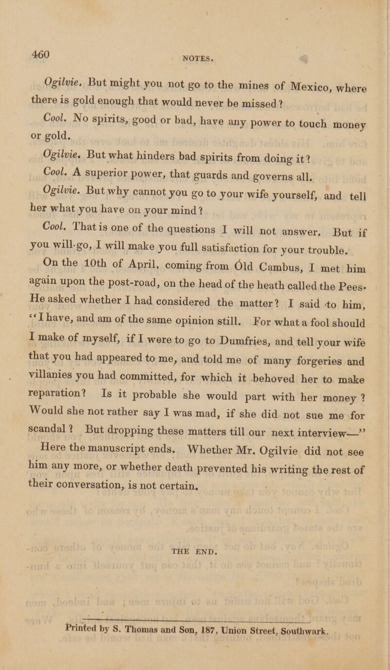 Ogilvie. But might you not go to the mines of Mexico, where there is gold enough that would never be missed? Cool. No spirits, good or bad, have any power to touch money or gold. ; Ogilvie. But what hinders bad spirits from doing it? Cool. A superior power, that guards and governs all. Ogilvie. But why cannot you go to your wife yourself, and tell her what you have on your mind? Cool. That is one of the questions I will not answer. But if you. will-go, I will make you full satisfaction for your trouble. On the 10th of April, coming from Old Cambus, I met him again upon the post-road, on the head of the heath called the Pees- He asked whether I had considered the matter? I said -to him, eT have, and am of the same opinion still. For what fool should I make of myself, if I were to go to Dumfries, and tell your wife that you had appeared to me, and told me of many forgeries and villanies you had committed, for which it behoved her to make reparation? Is it probable she would part with her money ? Would she not rather say I was mad, if she did not sue me for scandal? But dropping these matters till our next interview—” Here the manuscript ends. Whether Mr. Ogilvie did not see him any more, or whether death prevented his writing the rest of their conversation, is not certain. THE END. opeteebincesee tpi Fisk eer Pee Bev IGeioens | Printed by S. Thomas and Son, 187, Union Street, Southwark.