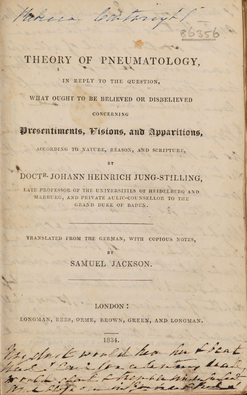 THEORY OF PNEUMATOLOGY, \ * w A, IN REPLY LOv THE QUESTION, WHAT OUGHT TO BE BELIEVED OR DISBELIEVED he ; CONCERNING . Presentiments, Visions, and Apparitions, ACCORDING TO NATURE, REASON, AND SCRIPTURE, BY a % DOCT. JOHANN HEINRICH JUNG-STILLING, LATE PROFESSOR OF THE UNIVERSITIES OF HEIDELBERG AND MARBURG, AND PRIVATE AULIC-COUNSELLOR TO THE GRAND DUKE OF BADEN. « TRANSLATED FROM THE GERMAN, WITH COPIOUS NOTES, 7 BY SAMUEL JACKSON. LONDON : LONGMAN, REES, ORME, BROWN, GREEN, AND LONGMAN. —— 1834. as