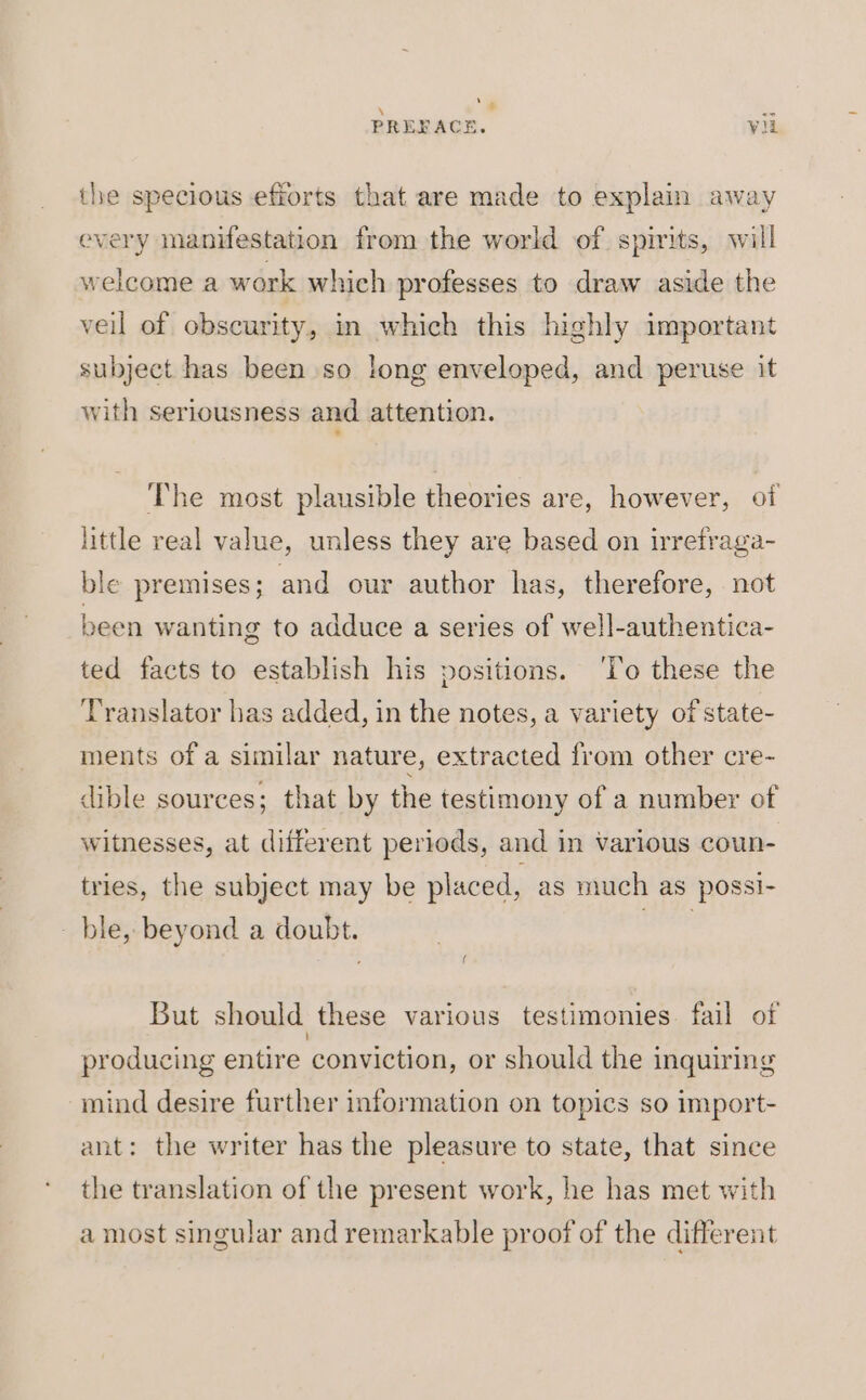 ‘4 PRERACE. vil the specious efforts that are made to explain away every manifestation from the world of spirits, will welcome a work which professes to draw aside the veil of obscurity, in which this highly important subject has been so long enveloped, and peruse it with seriousness and attention. The most plausible theories are, however, of little real value, unless they are based on irretraga- ble premises; and our author has, therefore, not been wanting to adduce a series of well-authentica- ted facts to establish his positions. ‘To these the Translator has added, in the notes, a variety of state- ments of a similar nature, extracted from other cre- dible sources; that by the testimony of a number of witnesses, at different periods, and in various coun- tries, the subject may be placed, as much as possi- ble, beyond a doubt. rer But should these various testimonies fail of producing entire conviction, or should the inquiring mind desire further information on topics so import- ant: the writer has the pleasure to state, that since the translation of the present work, he has met with a most singular and remarkable proof of the different