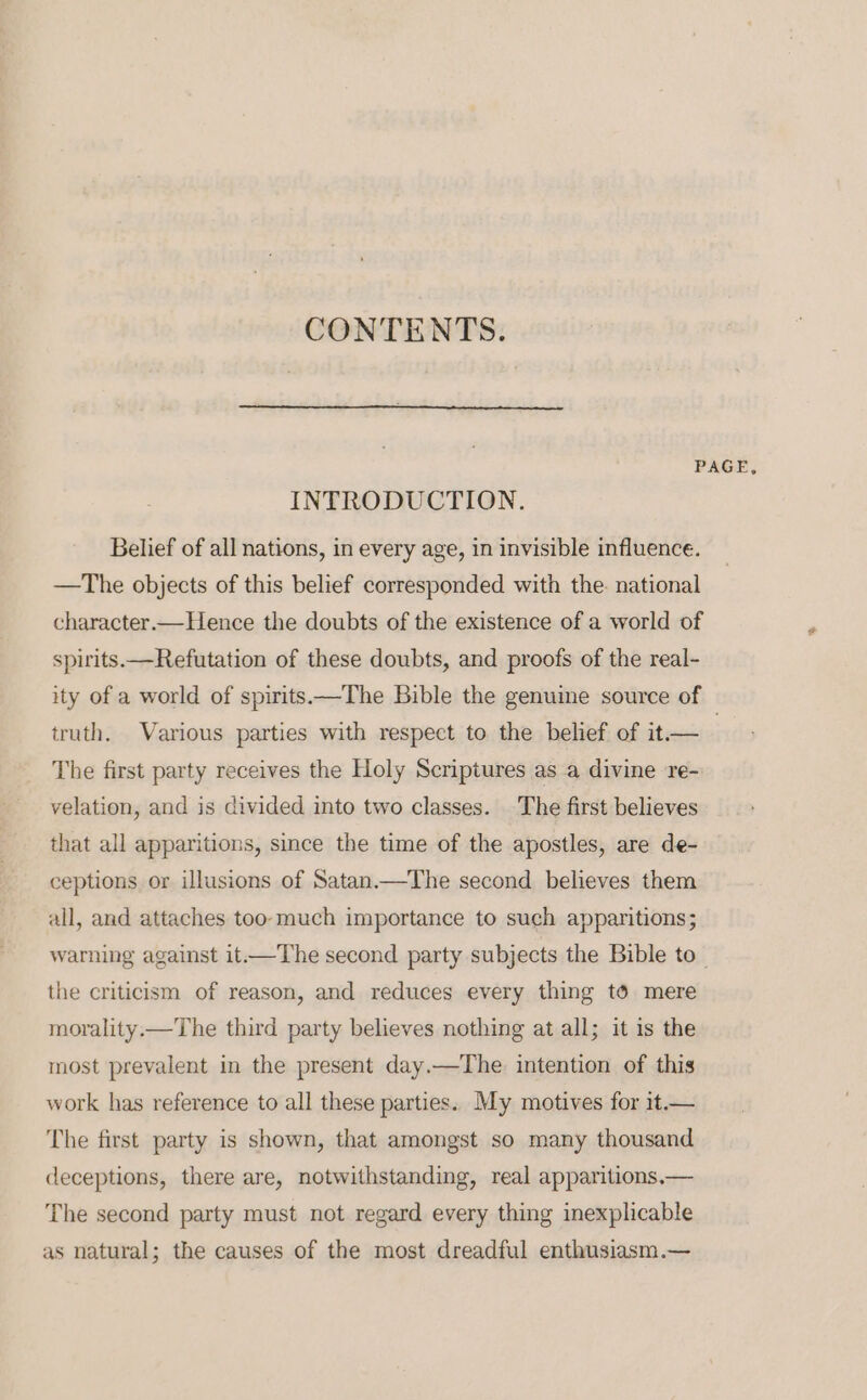 CONTENTS. PAGE, INTRODUCTION. Belief of all nations, in every age, in invisible influence. —The objects of this belief corresponded with the. national character—Hence the doubts of the existence of a world of spirits. —Refutation of these doubts, and proofs of the real- ity of a world of spirits.—The Bible the genume source of truth. Various parties with respect to the belief of it.— | The first party receives the Holy Scriptures as a divine re- velation, and is divided into two classes. The first believes that all apparitions, since the time of the apostles, are de- ceptions or illusions of Satan.—The second believes them all, and attaches too-much importance to such apparitions; warning against it.—The second party subjects the Bible to_ the criticism of reason, and reduces every thing té mere morality. —The third party believes nothing at all; it is the most prevalent in the present day.—The intention of this work has reference to all these parties. My motives for it.— The first party is shown, that amongst so many thousand deceptions, there are, notwithstanding, real apparitions,— The second party must not regard every thing inexplicable as natural; the causes of the most dreadful enthusiasm.—