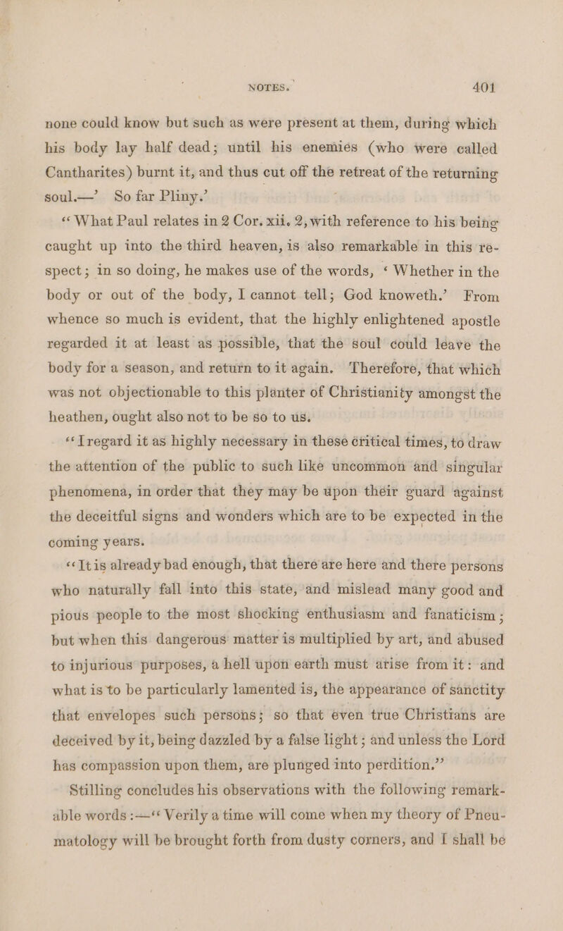 none could know but such as were present at them, during which his body lay half dead; until his enemies (who were called Cantharites) burnt it, and thus cut off the retreat of the returning soul— So far Pliny.’ «What Paul relates in 2 Cor, xii. 2, with reference to his being caught up into the third heaven, is also remarkable in this re- spect; in so doing, he makes use of the words, ‘ Whether in the body or out of the body, I cannot tell; God knoweth. From whence so much is evident, that the highly enlightened apostle regarded it at least as possible, that the soul could leave the body for a season, and return to it again. Therefore, that which was not objectionable to this planter of Christianity amongst the heathen, ought also not to be so to us. “‘Tregard it as highly necessary in these étitical times, to draw the attention of the public to such like uncommon and singular phenomena, in order that they may be upon their guard against the deceitful signs and wonders which are to be expected in the coming years. ‘It is already bad enough, that there are here and there persons who naturally fall into this state, and mislead many good and pious people to the most shocking enthusiasm and fanaticism ; but when this dangerous matter is multiplied by art, and abused to injurious purposes, a hell upon earth must atise oni i and what is to be particularly lamented is, the appearance of sanctity that envelopes such persons; so that even true Christians are deceived by it, being dazzled by a false light ; and unless the Lord has compassion upon them, are plunged into perdition.” Stilling concludes his observations with the following remark- able words :—‘* Verily a time will come when my theory of Pneu- matology will be brought forth from dusty corners, and [ shall be