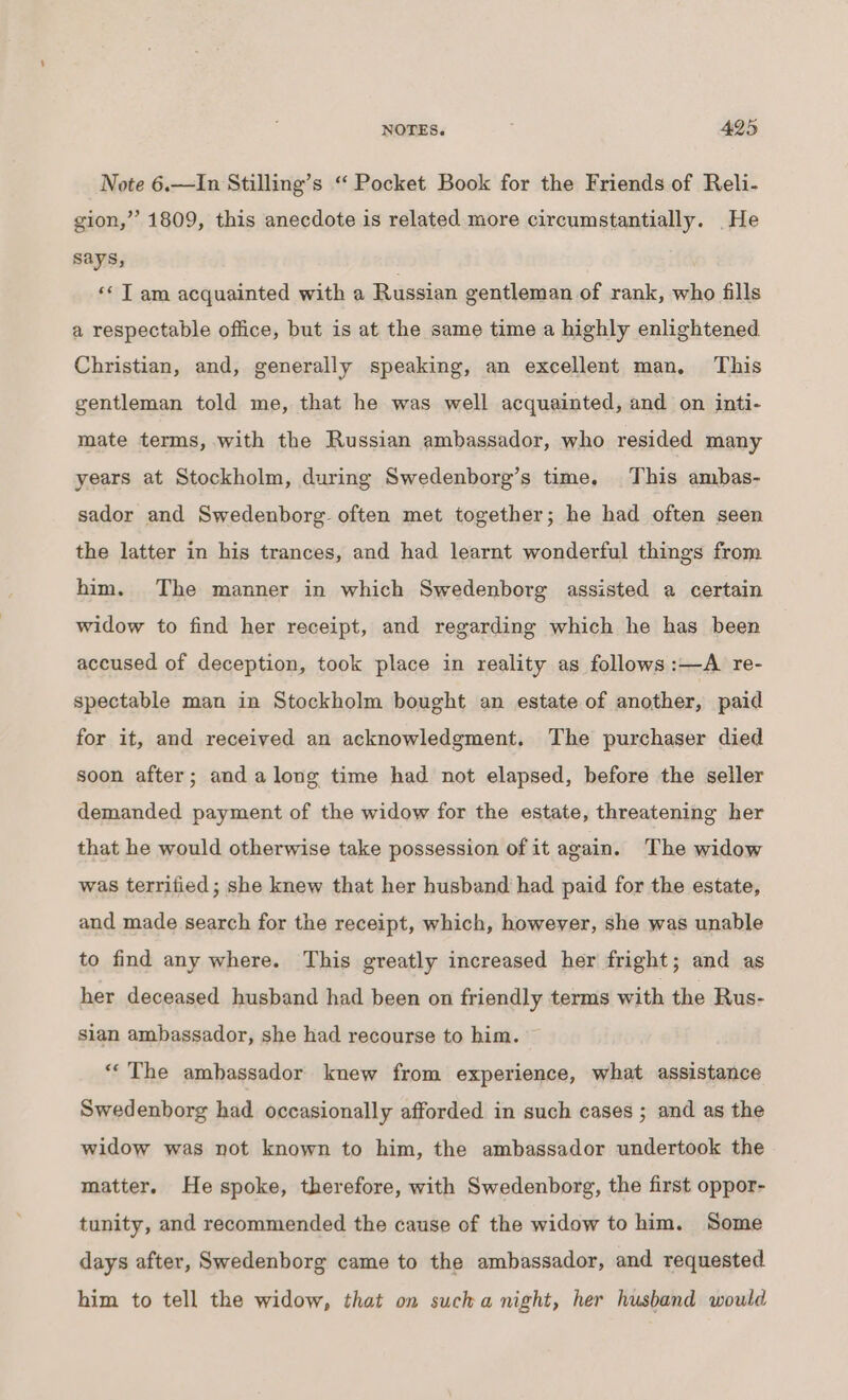 Note 6.—In Stilling’s “‘ Pocket Book for the Friends of Reli- gion,’ 1809, this anecdote is related more circumstantially. He says, «* T am acquainted with a Russian gentleman of rank, who fills a respectable office, but is at the same time a highly enlightened Christian, and, generally speaking, an excellent man, This gentleman told me, that he was well acquainted, and on inti- mate terms, with the Russian ambassador, who resided many years at Stockholm, during Swedenborg’s time. This ambas- sador and Swedenborg often met together; he had often seen the latter in his trances, and had learnt wonderful things from him. The manner in which Swedenborg assisted a certain widow to find her receipt, and regarding which he has been accused of deception, took place in reality as follows th AL re- spectable man in Stockholm bought an estate of another, paid for it, and received an acknowledgment. The purchaser died soon after; and along time had not elapsed, before the seller demanded payment of the widow for the estate, threatening her that he would otherwise take possession of it again. The widow was terrified ; she knew that her husband had paid for the estate, and made search for the receipt, which, however, she was unable to find any where. This greatly increased her fright; and as her deceased husband had been on friendly terms with the Rus- sian ambassador, she had recourse to him. “The ambassador knew from experience, what assistance Swedenborg had occasionally afforded in such cases ; and as the widow was not known to him, the ambassador undertook the matter. He spoke, therefore, with Swedenborg, the first oppor- tunity, and recommended the cause of the widow to him. Some days after, Swedenborg came to the ambassador, and requested him to tell the widow, that on sucha night, her husband would