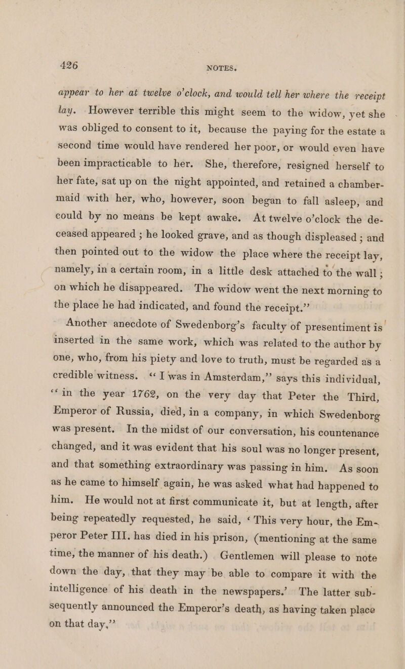 appear to her at twelve o’clock, and would tell her where the receipt lay. However terrible this might seem to the widow, yet she was obliged to consent to it, because the paying for the estate a second time would have rendered her poor, or would even have been impracticable to her. She, therefore, resigned herself to her fate, sat up on the night appointed, and retained a chamber- maid with her, who, however, soon began to fall asleep, and could by no means be kept awake. At twelve o’clock the de- ceased appeared ; he looked grave, and as though displeased ; and then pointed out to the widow the place where the receipt lay, namely, in a certain room, in a litile desk attached to the wall ; on which he disappeared. The widow went the next morning to the place he had indicated, and found the receipt.” Another anecdote of Swedenborg’s faculty of presentiment is. inserted in the same work, which was related to the author by one, who, from his piety and love to truth, must be regarded as a credible witness. ‘« I was in Amsterdam,” Says this individual, ‘‘in the year 1762, on the very day that Peter the Third, Emperor of Russia, died, in a company, in which Swedenborg was present. In the midst of our conversation, his countenance changed, and it was evident that his soul was no longer present, and that something extraordinary was passing in him. As soon as he came to himself again, he was asked what had happened to him. He would not at first communicate it, but at length, after being repeatedly requested, he said, ‘ This very hour, the Em-~ peror Peter ITI. has died in his prison, (mentioning at the same time, the manner of his death.) Gentlemen will please to note down the day, that they may be able to compare it with the intelligence of his death in the newspapers.’ The latter sub- sequently announced the Emperor’s death, as having taken place on that day,”