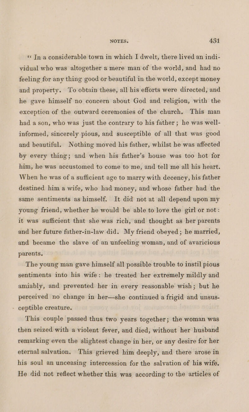 Qa NOTES, 4351 «« Tn a considerable town in which I dwelt, there lived an indi- vidual who was altogether a mere man of the world, and had no feeling for any thing good or beautiful in the world, except money and property. ‘To obtain these, all his efforts were directed, and he gave himself no concern about God and religion, with the exception of the outward ceremonies of the church. This man had a son, who was just the contrary to his father ; he was well- informed, sincerely pious, and susceptible of all that was good and beautiful. Nothing moved his father, whilst he was affected by every thing; and when his father’s house was too hot for him, he was accustomed to come to me, and tell me all his heart. When he was of a sufficient age to marry with decency, his father destined him a wife, who had money, and whose father had the same sentiments as himself. It did not at all depend upon my young friend, whether he would be able to love the girl or not: it was sufficient that she was rich, and thought as her parents and her future father-in-law did. My friend obeyed; he married, and became the slave of an unfeeling woman, and of avaricious parents. The young man gave himself all possible trouble to instil pious sentiments into his wife: he treated her extremely mildly and amiably, and prevented her in every reasonable wish; but he perceived no change in her—she continued a frigid and unsus- - ceptible creature. This couple passed thus two years together; the woman was then seized with a violent fever, and died, without her husband remarking even the slightest change in her, or any desire for her eternal salvation. This grieved him deeply, and there arose in his soul an unceasing intercession for the salvation of his wife. He did not reflect whether this was according to the articles of