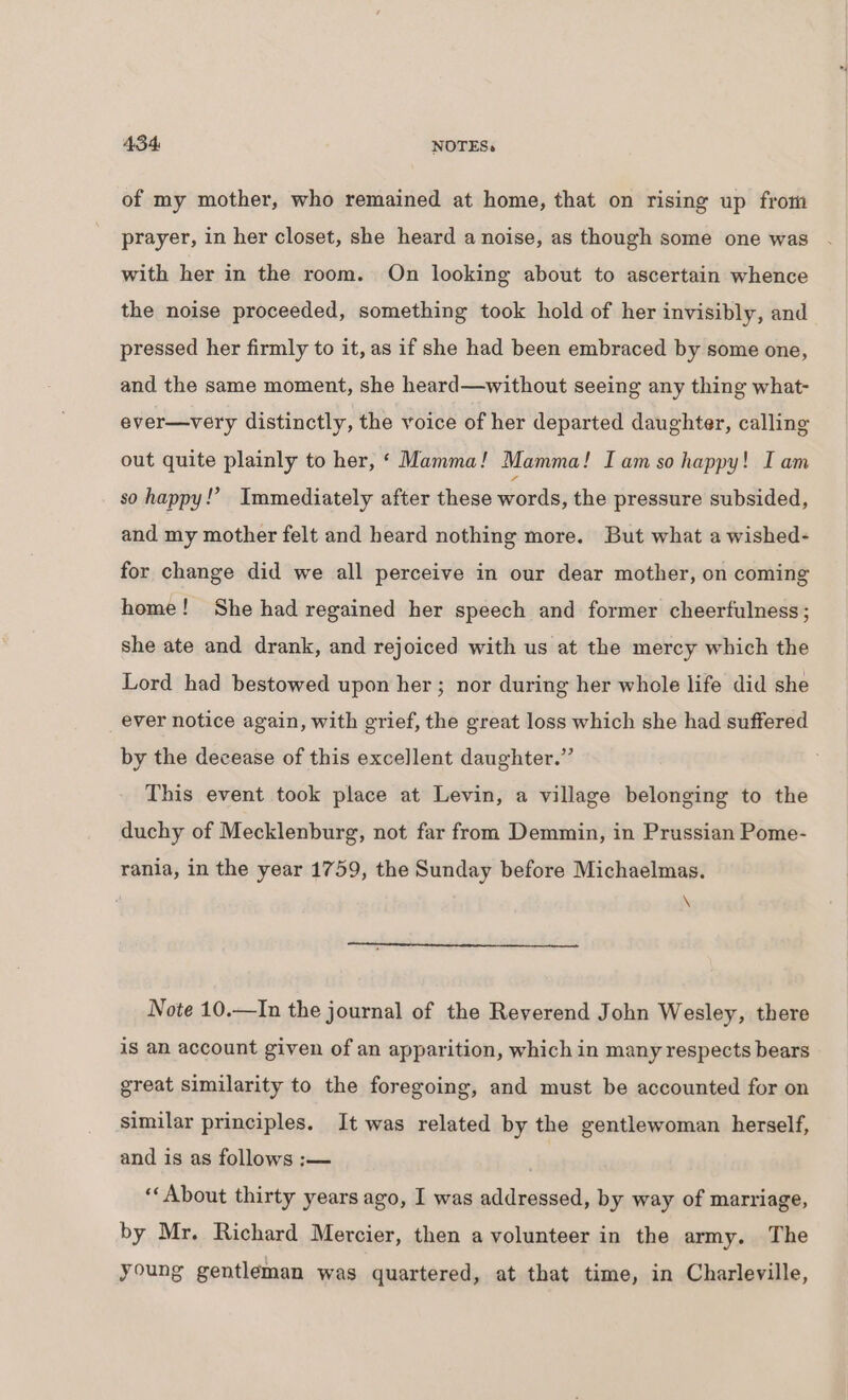 of my mother, who remained at home, that on rising up from prayer, in her closet, she heard a noise, as though some one was with her in the room. On looking about to ascertain whence the noise proceeded, something took hold of her invisibly, and pressed her firmly to it, as if she had been embraced by some one, and the same moment, she heard—without seeing any thing what- ever—very distinctly, the voice of her departed daughter, calling out quite plainly to her, ‘ Mamma! Mamma! I am so happy! I am so happy!’ Immediately after these words, the pressure subsided, and my mother felt and heard nothing more. But what a wished- for change did we all perceive in our dear mother, on coming home! She had regained her speech and former cheerfulness; she ate and drank, and rejoiced with us at the mercy which the Lord had bestowed upon her ; nor during her whole life did she ever notice again, with grief, the great loss which she had suffered by the decease of this excellent daughter.” This event took place at Levin, a village belonging to the duchy of Mecklenburg, not far from Demmin, in Prussian Pome- rania, in the year 1759, the Sunday before Michaelmas. . \ Note 10.—In the journal of the Reverend John Wesley, there is an account given of an apparition, which in many respects bears great similarity to the foregoing, and must be accounted for on similar principles. It was related by the gentlewoman herself, and is as follows :— ‘‘About thirty years ago, I was addressed, by way of marriage, by Mr. Richard Mercier, then a volunteer in the army. The young gentleman was quartered, at that time, in Charleville,