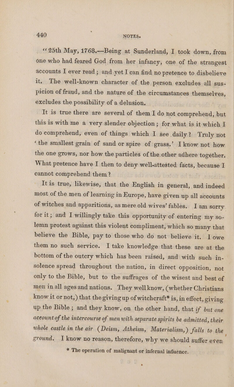 _ 25th May, 1768.—Being at Sunderland, I took down, from one who had feared God from her infancy, one of the strangest accounts I ever read ; and yet I can find no pretence to disbelieve it. The well-known character of the person excludes all sus- picion of fraud, and the nature of the circumstances themselves, excludes the possibility of a delusion. It is true there are several of them I do not comprehend, but this is with me a very slender objection; for what is it which I do comprehend, even of things which I gee daily? Truly not ‘the smallest grain of sand or spire of grass.’ I know not how the one grows, nor how the particles of the other adhere together, What pretence have I then to deny well-attested facts, because I cannot comprehend them? It is true, likewise, that the English in general, and indeed most of the men of learning in Europe, have given up all accounts of witches and apparitions, as mere old wives’ fables. I am sorry. for it; and I willingly take this opportunity of entering my so- lemn protest against this violent compliment, which so many that believe the Bible, pay to those who do not believe it. I owe them no such service. I take knowledge that these are at the bottom of the outcry which has been raised, and with such in- solence spread throughout the nation, in direct opposition, not only to the Bible, but to the suffrages of the wisest and best of men in all agesand nations. They well know, (whether Christians know it or not;) that the giving up of witchcraft* is, in effect, giving up the Bible ; and they know, on the other hand, that if but one aceount of the intercourse of men with separate spirits be admitted, their whole castle in the air (Deism, Atheism, Materialism,) falls to the ground. I know no reason, therefore, why we should suffer even * The operation of malignant or infernal influence. ’