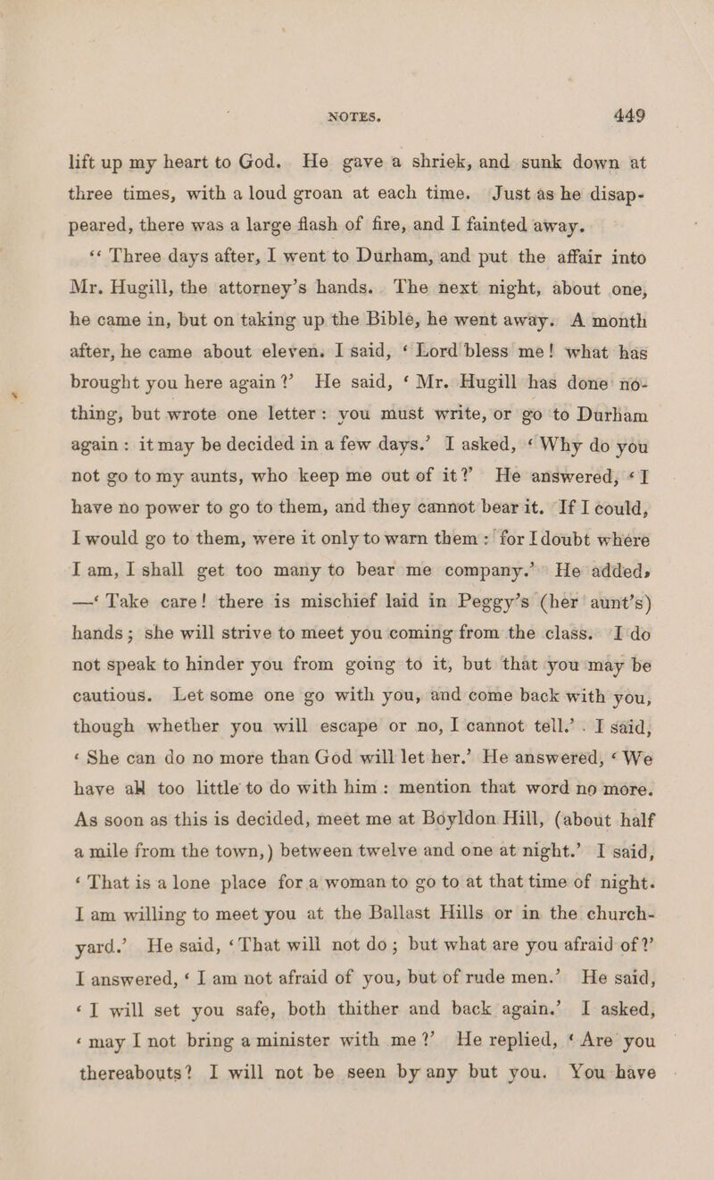 lift up my heart to God. He gave a shriek, and sunk down at three times, with aloud groan at each time. Just as he disap- peared, there was a large flash of fire, and I fainted away. *« Three days after, I went to Durham, and put the affair into Mr. Hugill, the attorney’s hands. The next night, about one, he came in, but on taking up the Bible, he went away. A month after, he came about eleven. I said, ‘ Lord bless me! what has brought you here again?’ He said, ‘ Mr. Hugill has done no- thing, but wrote one letter : you must write, or go to Durham again: itmay be decided in a few days.’ I asked, ‘ Why do you not go tomy aunts, who keep me out of it?” He answered, «I have no power to go to them, and they cannot bear it. If I could, I would go to them, were it only to warn them : for [doubt where Tam, I shall get too many to bear me company.’ He added, —‘ Take care! there is mischief laid in Peggy’s (her aunt’s) hands; she will strive to meet you coming from the class. I do not speak to hinder you from going to it, but that you may be cautious. Let some one go with you, and come back with you, though whether you will escape or no, I cannot tell.’ . I said, ‘ She can do no more than God will let her.’ He answered, ‘We haye aH too little to do with him: mention that word no more. As soon as this is decided, meet me at Boyldon Hill, (about half a mile from the town,) between twelve and one at night.’ I said, ‘ That isa lone place for a woman to go to at that time of night. I am willing to meet you at the Ballast Hills or in the church- yard.’ He said, ‘That will not do; but what are you afraid of Y I answered, ‘ I am not afraid of you, but of rude men.’ He said, «I will set you safe, both thither and back again.’ I asked, «may I not bring a minister with me?’ He replied, ‘Are you thereabouts? I will not be seen by any but you. You have