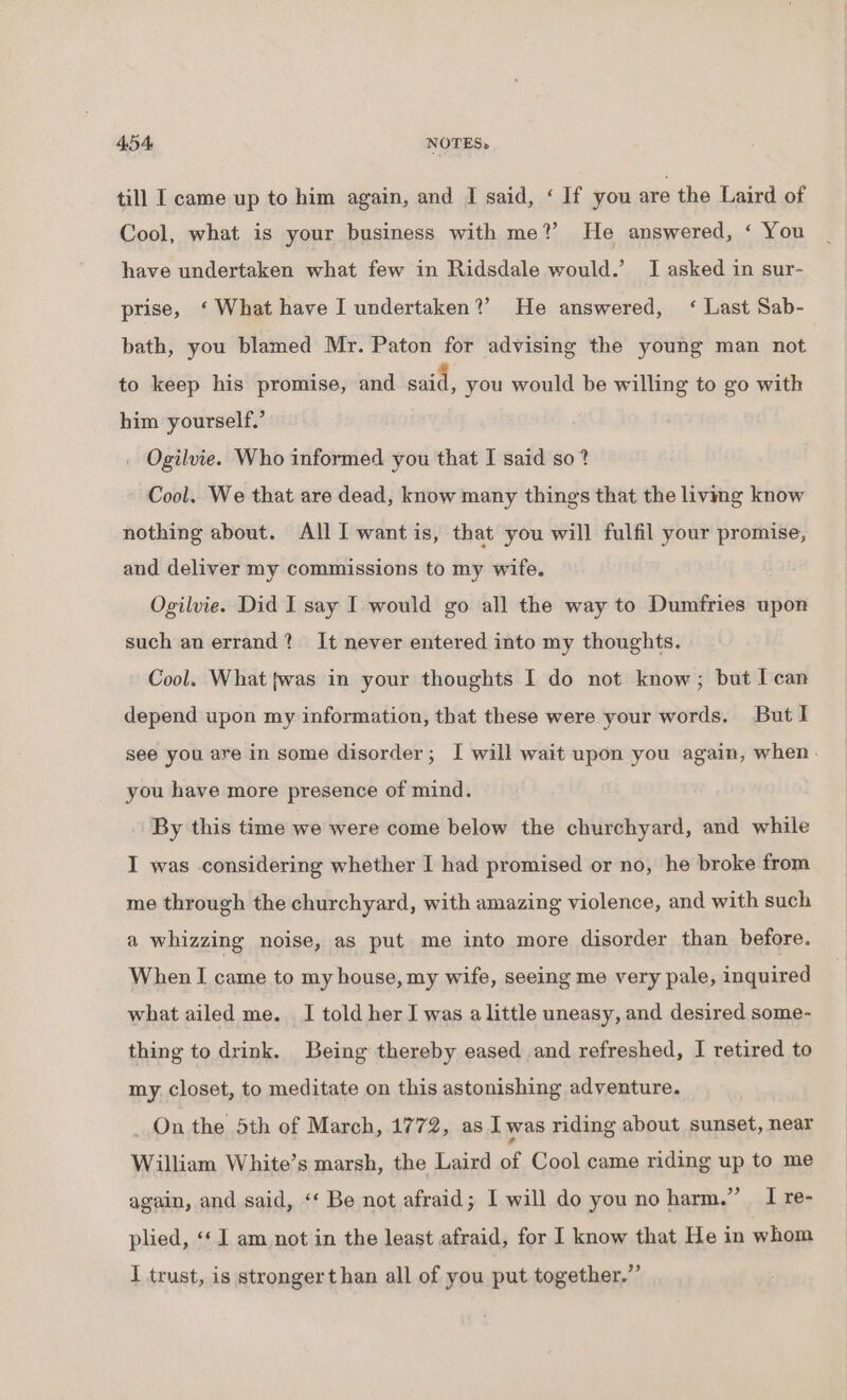 till I came up to him again, and I said, ‘ If you are the Laird of Cool, what is your business with me? He answered, ‘ You have undertaken what few in Ridsdale would.’ I asked in sur- prise, ‘What have I undertaken?’ He answered, ‘ Last Sab- bath, you blamed Mr. Paton for advising the young man not to keep his promise, and said, you would be willing to go with him yourself.’ . Ogilvie. Who informed you that I said so? Cool. We that are dead, know many things that the living know nothing about. All I want is, that you will fulfil your promise, and deliver my commissions to my wife. Ogilvie. Did I say I would go all the way to Dumfries upon such an errand? It never entered into my thoughts. Cool. What twas in your thoughts I do not know; but I can depend upon my information, that these were your words. But I see you are in some disorder; I will wait upon you again, when. you have more presence of mind. By this time we were come below the churchyard, and while I was considering whether I had promised or no, he broke from me through the churchyard, with amazing violence, and with such a whizzing noise, as put me into more disorder than before. When I came to my house, my wife, seeing me very pale, inquired what ailed me. I told her I was a little uneasy, and desired some- thing to drink. Being thereby eased and refreshed, I retired to my. closet, to meditate on this astonishing adventure. _ On the 5th of March, 1772, as Iwas riding about sunset, near William White’s marsh, the Laird of Cool came riding up to me again, and said, ‘‘ Be not afraid; I will do you no harm.” I re- plied, ‘‘ 1 am not in the least afraid, for I know that He in whom I trust, is strongert han all of you put together.”’