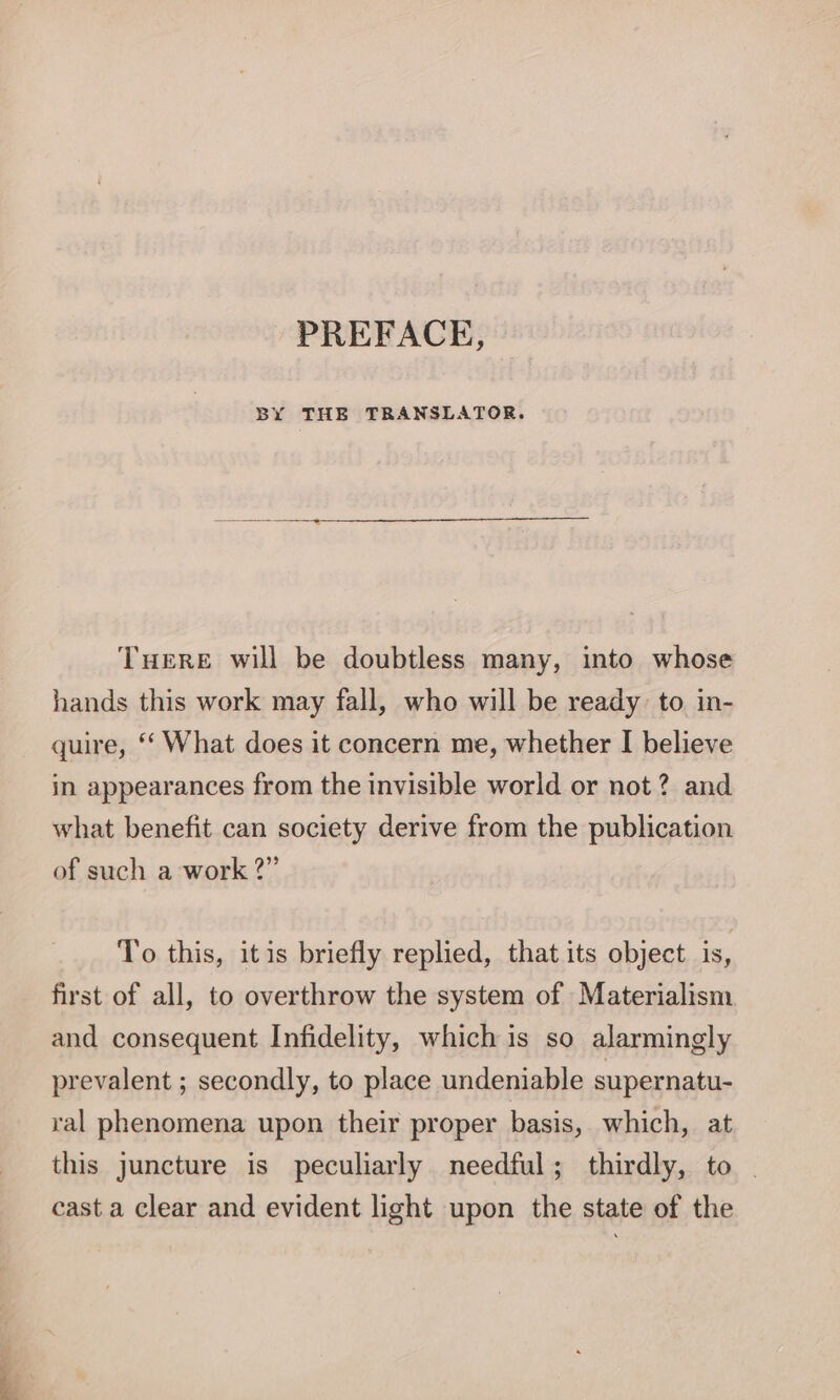 PREFACE, BY THE TRANSLATOR. THERE will be doubtless many, into whose hands this work may fall, who will be ready to in- quire, ‘‘ What does it concern me, whether I believe in appearances from the invisible world or not? and what benefit can society derive from the publication of such a work 2” To this, itis briefly replied, that its object is, first of all, to overthrow the system of Materialism and consequent Infidelity, which is so alarmingly prevalent ; secondly, to place undeniable supernatu- ral phenomena upon their proper basis, which, at this juncture is peculiarly needful; thirdly, to | cast a clear and evident light upon the state of the