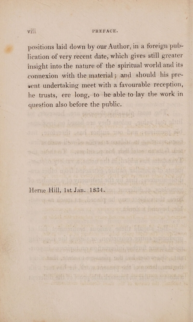 positions laid down by our Author, in a foreign pub- lication of very recent date, which gives still greater insight into the nature of the spiritual world and its connexion with the material; and should his pre- sent undertaking meet with a favourable reception, he trusts, ere long, to be able to lay the work in question also before the public. Herne Hill, ist. Jan.. 1834.