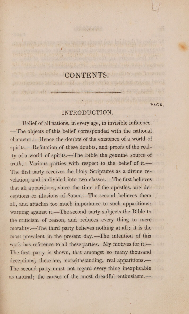 CONTENTS. PAGE, INTRODUCTION. Belief of all nations, in every age, in invisible influence. -—The objects of this belief corresponded with the national character.—Hence the doubts of the existence of a world of spirits. —Refutation of these doubts, and proofs of the real- _ ity of a world of spirits—The Bible the genuine source of truth. Various parties with respect to the belief of it— The first party receives the Holy Scriptures as a divine re- yelation, and is divided into two classes. The first believes that all apparitions, since the time of the apostles, are de- ceptions or illusions of Satan.—The second believes them all, and attaches too much importance to such apparitions; warning against it—The second party subjects the Bible to the criticism of reason, and reduces every thing to mere morality.—The third party believes nothing at all; it is the most prevalent in the present day.—The intention of this work has reference to all these parties. My motives for it.— The first party is shown, that amongst so many thousand deceptions, there are, notwithstanding, real apparitions.— The second party must not regard every thing inexplicable as natural; the causes of the most dreadful enthusiasm.—