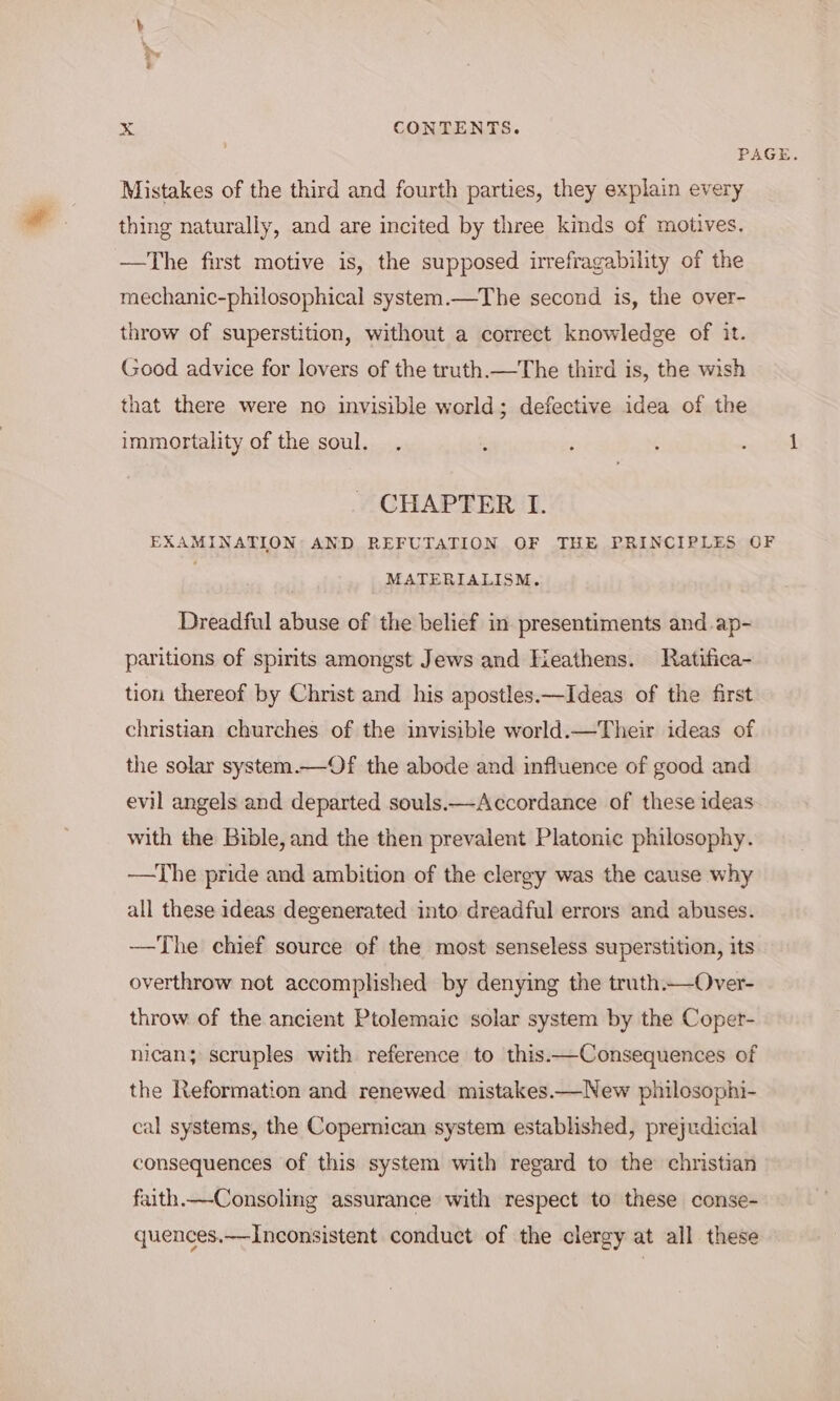 PAGE. Mistakes of the third and fourth parties, they explain every thing naturally, and are incited by three kinds of motives. —The first motive is, the supposed irrefragability of the mechanic-philosophical system.—The second is, the over- throw of superstition, without a correct knowledge of it. Good advice for lovers of the truth.—The third is, the wish that there were no invisible world; defective idea of the immortality of the soul. . : : : piel CHAPTER I. EXAMINATION: AND REFUTATION OF THE PRINCIPLES OF MATERIALISM. Dreadful abuse of the belief in presentiments and.ap- paritions of spirits amongst Jews and Heathens. Ratifica- tion thereof by Christ and his apostles.—Ideas of the first christian churches of the invisible world.—Their ideas of the solar system.—Of the abode and influence of good and evil angels and departed souls.—Accordance of these ideas with the Bible, and the then prevalent Platonic philosophy. ——The pride and ambition of the clergy was the cause why all these ideas degenerated into dreadful errors and abuses. ——The chief source of the most senseless superstition, its overthrow not accomplished by denying the truth.—Over- throw of the ancient Ptolemaic solar system by the Coper- nican; scruples with reference to this.—Consequences of the Reformation and renewed mistakes.—New philosophi- cal systems, the Copernican system established, prejudicial consequences of this system with regard to the christian faith.—-Consoling assurance with respect to these conse- quences.——Inconsistent conduct of the clergy at all these