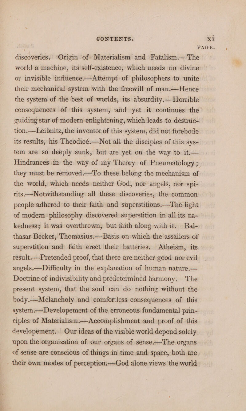 discoveries. Origin of Materialism and Fatalism.—The world a machine, its self-existence, which needs no divine or invisible influence.—Attempt of philosophers to unite their mechanical system with the freewill of man.—Hence consequences of this system, and yet it continues the guiding star of modern enlightening, which leads to destruc- tion.—Leibnitz, the inventor of this system, did not forebode its results, his Theodicé.—Not all the disciples of this sys- tem are so deeply sunk, but are yet on the way to it.— Hindrances in the way of my Theory of Pneumatology ; they must be removed.—To these belong the mechanism of the world, which needs neither God, nor angels, nor spi- rits—Notwithstanding all these discoveries, the common people adhered to their faith and superstitions—The light of modern philosophy discovered superstition in all its na- kedness; it was overthrown, but faith along with it. Bal- thasar Becker, Thomasius.—Basis on which the assailers of superstition and faith erect their batteries. Atheism, its result.—Pretended proof, that there are neither good nor evil Doctrine of indivisibility and predetermined harmony. The present system, that the soul can do nothing without the body.—Melancholy and comfortless consequences of this system.— Developement of the erroneous fundamental prin- ciples of Materialism.—Accomplishment and proof of this developement. Our ideas of the visible world depend solely upon the organization of our organs of sense.—The organs of sense are conscious of things in time and space, both are their own modes of perception.—God alone views the world