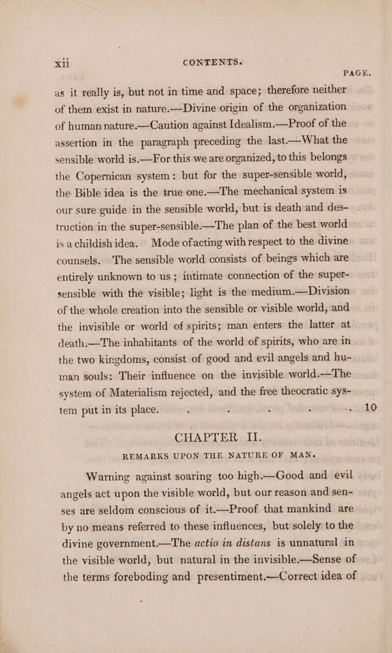 as it really is, but not in time and space; therefore neither of them exist in nature.—Divine origin of the organization of human nature.—Caution against Idealism.—Proof of the assertion in the paragraph preceding the last.—What the sensible world is.—For this we are organized, to this belongs the Copernican system: but for the super-sensible world, the: Bible idea is the true one.—The mechanical system is our sure guide in the sensible world, but is death and des- truction in the super-sensible-—The plan of the best world is achildish idea. Mode ofacting with respect to the divine counsels, The sensible world consists of beings which are entirely unknown to us ; intimate connection of the super- sensible with the visible; light is the medium.—Division of the whole creation into the sensible or visible world, and the invisible or world of spirits; man enters the latter at death,—The inhabitants of the world of spirits, who are in the two kingdoms, consist of good and evil angels and hu- man souls: Their influence on the invisible world.—The system of Materialism rejected, and the free theocratic sys- tem put in its place. REMARKS UPON THE NATURE OF MAN. Warning against soaring too high.—Good and evil angels act upon the visible world, but our reason and sen- ses are seldom conscious of it.—Proof that mankind are by no means referred to these influences, but solely to the divine government.—The actio in distans is unnatural in the visible world, but natural in the invisible-—Sense of the terms foreboding and presentiment.—Correct idea of 10