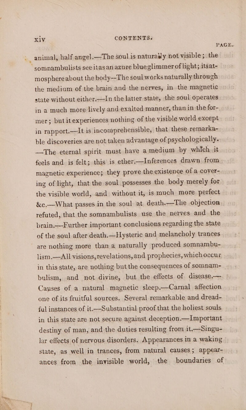 PAGE. » _ animal, half angel.—The soul is naturaily not visible; the somnambulists see itasan azure blueglimmer of light; itsat- mosphere about the body--The soul works naturally through the medium of the brain and the nerves, in the magnetic state without either.—In the latter state, the soul operates in a much more lively and exalted manner, than in the for- mer; but itexperiences nothing of the visible world except in rapport.—It is incomprehensible, that these remarka- ble discoveries are not taken advantage of psychologically. The eternal spirit must have a medium by which. it feels and is felt; this is ether.—Inferences drawn from magnetic experience; they prove the existence of a cover- ing of light, that the soul possesses the body merely for the visible world, and without it, is much more. perfect &amp;c.—What passes in the soul at death.—The objection refuted, that the somnambulists use the nerves and the brain._—Further important conclusions regarding the state of the soul after death.—Hysteric and melancholy trances are nothing more than a naturally produced somnambu- lism,— All visions, revelations, and prophecies, which occur in this state, are nothing but the consequences of somnam- | bulism, and not divine, but the effects of disease.— Canses of a natural magnetic sleep.—Carnal affection one of its fruitful sources. Several remarkable and dread- ful instances of it —Substantial proof that the holiest souls in this state are not secure against deception.—Important destiny of man, and the duties resulting from it-—Singu- lar effects of nervous disorders. Appearances in a waking state, as well in trances, from natural causes; appear- ances from the invisible world, the boundaries of