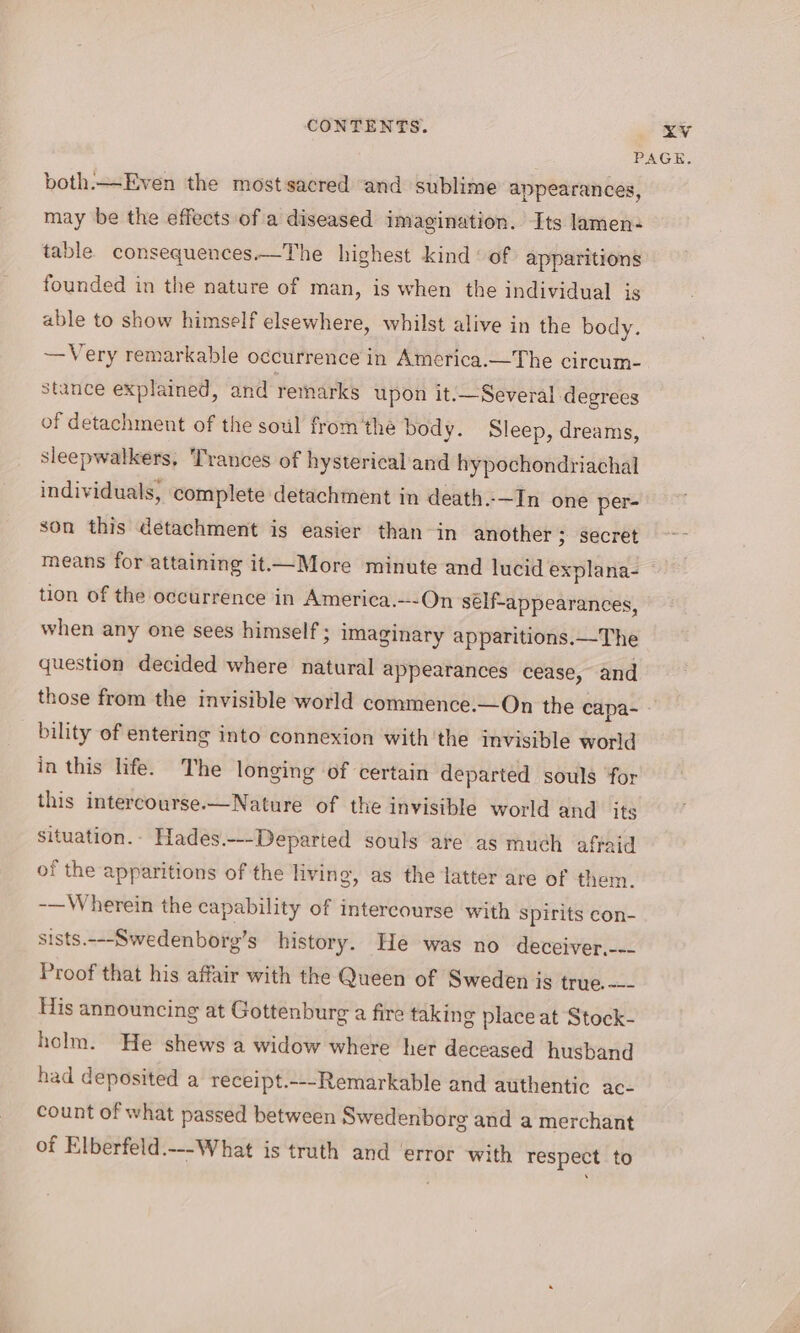 ZV both.—Even the mostsacred and sublime appearances, may be the effects of a diseased imagination. Its lamen- table consequences.—The highest kind ‘of apparitions founded in the nature of man, is when the individual is able to show himself elsewhere, whilst alive in the body. —Very remarkable occurrence in America.—The circum- stance explained, and remarks upon it.—Several degrees of detachment of the soul fromthe body. Sleep, dreams, sleepwalkers, Trances of hysterical and hypochondriachal individuals, complete detachment in death.—In one per- son this detachment is easier than-in another ; secret tion of the occurrence in America.---On self-appearances, when any one sees himself ; imaginary apparitions.—The question decided where natural appearances cease, and those from the invisible world commence.—On the capa- _ bility of entering into connexion with the invisible world in this hfe. The longing of certain departed souls ‘for this intercourse—Nature of the invisible world and its situation.- Hades.--Departed souls are as much affaid of the apparitions of the living, as the latter are of them. -—Wherein the capability of intercourse with Spirits con- sists.---Swedenborg’s history. He was no deceiver,--- Proof that his affair with the Queen of Sweden is true. —- His announcing at Gottenburg a fire takin g place at Stock- holm. He shews a widow where her deceased husband had deposited a receipt.---Remarkable and authentic ac- count of what passed between Swedenborg and a merchant of Elberfeld.---What is truth and ‘error with respect to