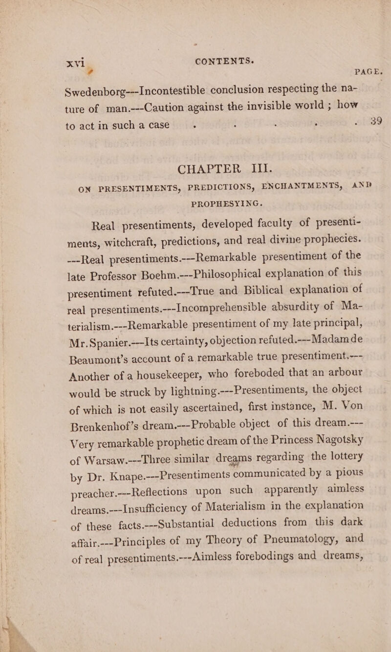 2 xKVI CONTENTS. © PAGE. Swedenborg---Incontestible conclusion respecting the na- ture of man.---Caution against the invisible world ; how to act in such a case § ? ‘ . ~/ 39 CHAPTER III. ON PRESENTIMENTS, PREDICTIONS, ENCHANTMENTS, ANP PROPHESYING. Real presentiments, developed faculty of presenti- ments, witchcraft, predictions, and real divine prophecies. ---Real presentiments.--Remarkable presentiment of the late Professor Boehm.---Philosophical explanation of this presentiment refuted.---True and Biblical explanation of real presentiments.---Incomprehensible absurdity of Ma- terialism.---Remarkable presentiment of my late principal, Mr. Spanier.-—Its certainty, objection refuted.---Madam de Beaumont’s account of a remarkable true presentiment.--- Another of a housekeeper, who foreboded that an arbour would be struck by lightning.---Presentiments, the object of which is not easily ascertained, first instance, M. Von Brenkenhof’s dream.---Probable object of this dream.--- Very remarkable prophetic dream of the Princess Nagotsky of Warsaw.---Three similar dreams regarding the lottery by Dr. Knape.---Presentiments communicated by a pious preacher.---Reflections upon such apparently aimless drearns.---Insufficiency of Materialism in the explanation of these facts.---Substantial deductions from this dark affair.---Principles of my Theory of Pneumatology, and of real presentiments.---Aimless forebodings and dreams,