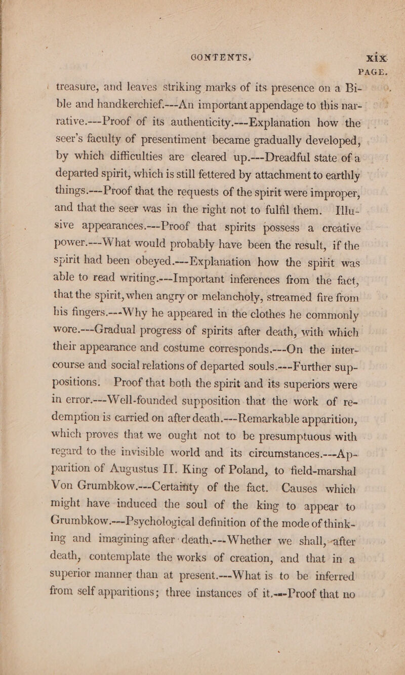 ble and handkerchief.---An important appendage to this nar- seer’s faculty of presentiment became gradually developed, by which difficulties are cleared up.---Dreadful state of a departed spirit, which is still fettered by attachment to earthly things.---Proof that the requests of the spirit were improper, and that the seer was in the right not to fulfil them. Tllu- sive appearances.---Proof that spirits possess a creative power.---What would probably have been the result, if the spirit had been obeyed.---Explanation how the spirit was able to read writing.---Important inferences from the fact, that the spirit, when angry or melancholy, streamed fire from his fingers.---Why he appeared in the clothes he commonly wore.---Gradual progress of spirits after death, with which their appearance and costume corresponds.---On the inter- course and social relations of departed souls.---Further sup- positions. Proof that both the spirit and its superiors were in error.---Well-founded supposition that the work of re- demption is carried on after death.---Remarkable apparition, which proves that we ought not to be presumptuous with regard to the invisible world and its circumstances.---Ap- parition of Augustus II. King of Poland, to ‘field-marshal Von Grumbkow.---Certaitity of the fact. Causes which might have induced the soul of the king to appear to Grumbkow.---Psychological definition of the mode of think- ing and imagining after death.---Whether we shall, after death, contemplate the works of creation, and that in a superior manner than at present.---What is to be inferred from self apparitions; three instances of it.-«-Proof that no