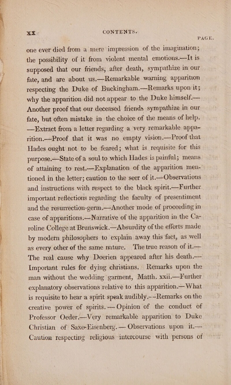 4 PAGE. one ever died from a mere impression of the imagination; ‘ the possibility of it from violent mental emotions.—It is i supposed that our friends, after death, sympathize in our j fate, and are about us.—Remarkable warning apparition respecting the Duke of Buckingham.—Remarks upon it; why the apparition did not appear to the Duke himself.— Another proof that our deceased friends sympathize in our fate, but often mistake in the choice of the means of help. —FExtract from a letter regarding a very remarkable appa~- rition.--Proof that it was no empty vision.—Proof that Hades ought not to be feared; what is requisite for this purpose.—State of a soul to which Hades is painful; means of attaining to rest.—Explanation of the apparition men- tioned in the letter; caution to the seer of it —Observations and instructions with respect to’ the black spirit —Further important reflections regarding the faculty of presentiment and the resurrection-germ.—Another mode of proceeding in case of apparitions.—Narrative of the apparition in the Ca- roline College at Bruriswick.—Absurdity of the efforts made | by modetn philosophers to explain away this fact, as well as every other of the same nature. The true reason of it.— The real cause why Doerien appeared after his death.— Important rules for dying christians, Remarks upon the man without the wedding garment, Matth. xxii.—Turther explanatory observations relative to this apparition.— What is requisite to hear a spirit speak audibly.-—Remarks on the creative power of spirits. — Opinion of the conduct of Professor Oeder.—Very remarkable apparition to Duke Christian of’ Saxe-Eisenberg. — Observations upon it.— Caution respecting religious intercourse with persons of