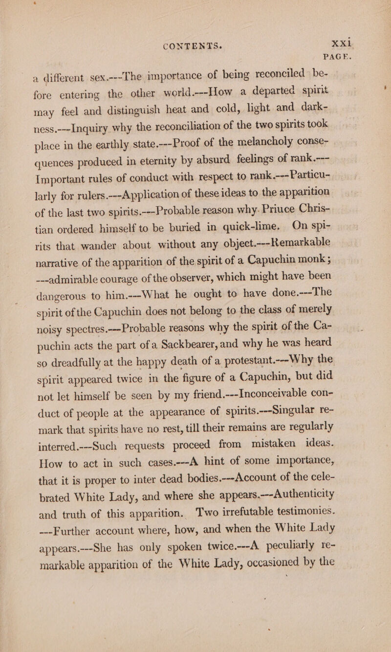 a different sex.---The importance of being reconciled be- fore entering the other world.---How a departed spirit may feel and distinguish heat and cold, light and dark- ness.---Inquiry why the reconciliation of the two spirits took place in the earthly state.---Proof of the melancholy conse- quences produced in eternity by absurd feelings of rank.--- Important rules of conduct with respect to rank.---Particu- larly for rulers.---Application of these ideas to the apparition of the last two spirits.---Probable reason why. Priuce Chris- tian ordered himself to be buried in quick-lime. On spi- rits that wander about without any object.---Remarkable narrative of the apparition of the spirit of a Capuchin monk ; ---admirable courage of the observer, which might have been dangerous to him.---What he ought to have done.---The spirit of the Capuchin does not belong to the class of merely noisy spectres.---Probable reasons why the spirit of the Ca- puchin acts the part of a Sackbearer, and why he was heard so dreadfully at the happy death of a protestant.---Why the spirit appeared twice in the figure of a Capuchin, but did not let himself be seen by my friend.---Inconceivable con- duct of people at the appearance of spirits.---Singular re- mark that spirits have no rest, till their remains are regularly interred.---Such requests proceed from mistaken ideas. How to act in such cases.---A hint of some importance, that it is proper to inter dead bodies.---Account of the cele- brated White Lady, and where she appears.---Authenticity and truth of this apparition. Two irrefutable testimonies. ---Further account where, how, and when the White Lady appears.---She has only spoken twice.---A peculiarly re- markable apparition of the White Lady, occasioned by the