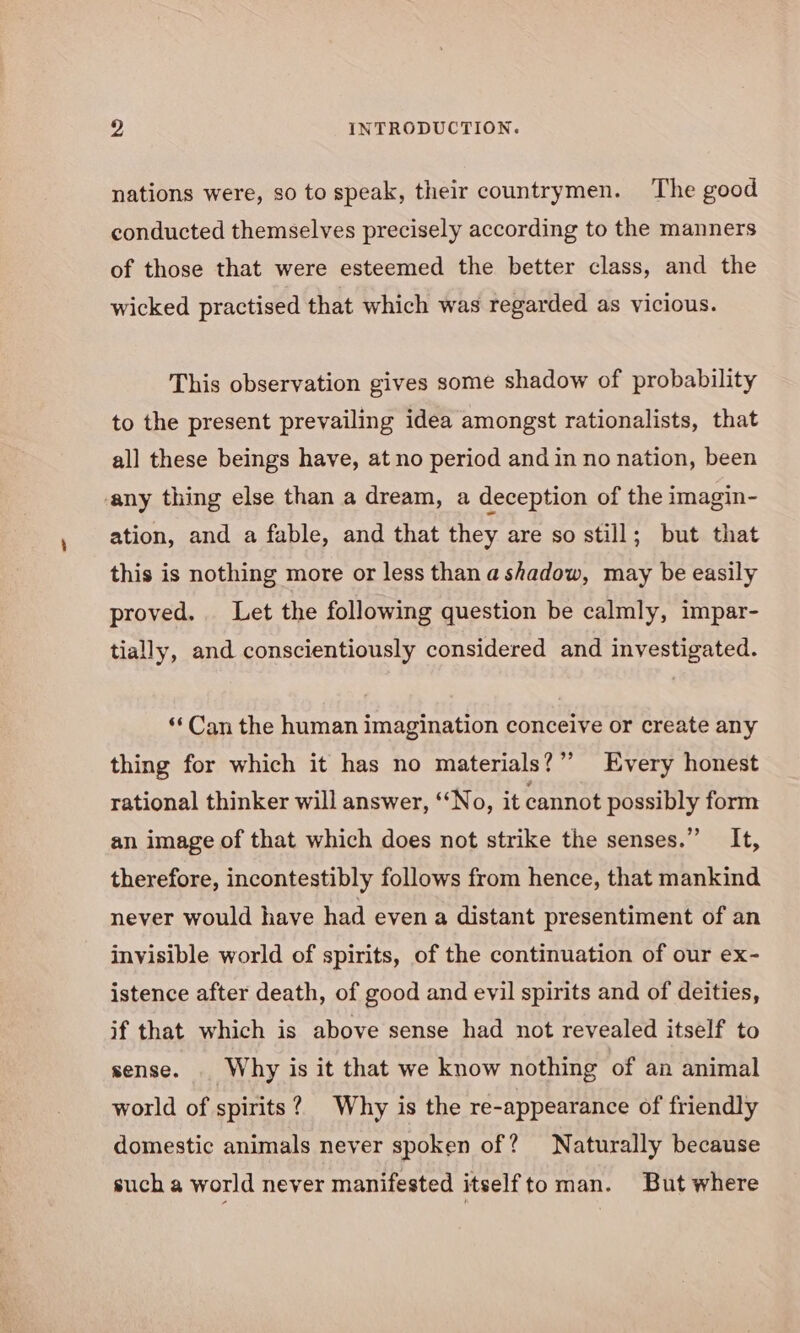 nations were, so to speak, their countrymen. The good conducted themselves precisely according to the manners of those that were esteemed the better class, and the wicked practised that which was regarded as vicious. This observation gives some shadow of probability to the present prevailing idea amongst rationalists, that all these beings have, at no period and in no nation, been any thing else than a dream, a deception of the imagin- ation, and a fable, and that they are so still; but that this is nothing more or less than a shadow, may be easily proved. Let the following question be calmly, impar- tially, and conscientiously considered and investigated. ‘Can the human imagination conceive or create any thing for which it has no materials?”” Every honest rational thinker will answer, ‘No, it cannot possibly form an image of that which does not strike the senses.” It, therefore, incontestibly follows from hence, that mankind never would have had even a distant presentiment of an invisible world of spirits, of the continuation of our ex- istence after death, of good and evil spirits and of deities, if that which is above sense had not revealed itself to sense. | Why is it that we know nothing of an animal world of spirits? Why is the re-appearance of friendly domestic animals never spoken of? Naturally because such a world never manifested itselfto man. But where