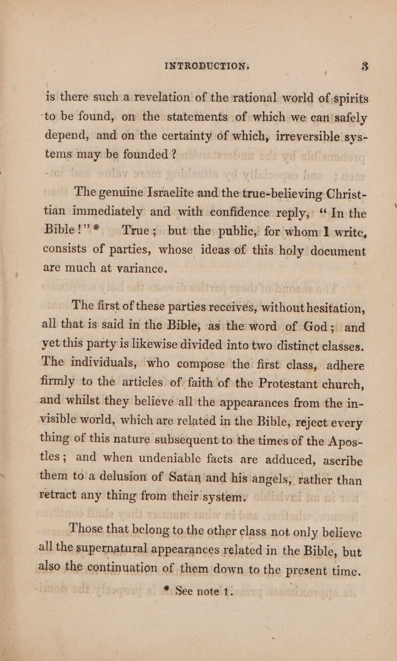 is there such a revelation of the rational world of spirits ‘to be found, on the statements of which we can safely depend, and on the certainty of which, isewexsihte’ sys- tems may be founded ? The genuine Israelite and the true-believing Christ- tian immediately and with confidence reply,’ “ In the Bible!” * | True; but the public,’ for whom 1 write, consists of parties, whose ideas of this holy deownent are much at variance. The first of these parties receives, without hesitation, all that is said in the Bible, as the word of God; and yet this party is likewise divided into two distinct classes. The individuals, who compose the first class, adhere firmly to the articles of faith of the Protestant church, and whilst they believe all the appearances from the in- visible world, which are related in the Bible, reject every thing of this nature subsequent to the times of the Apos- tles; and when undeniable facts are adduced, ascribe them to a delusion of Satan and his: angels, rather than retract any thing from their’ _—— Those that cas, to the other class not only believe all the supernatural appearances related in the Bible, but also the continuation of them down to the present time. * See note 1.