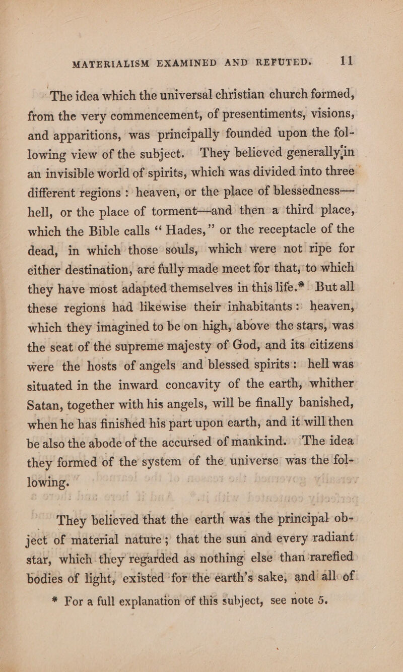 ~The idea which the universal christian church formed, from the very commencement, of presentiments, visions, and apparitions, was principally founded upon the fol- lowing view of the subject. They believed generallyjin _ an invisible world of spirits, which was divided into three different regions : heaven, or the place of blessedness— hell, or the place of torment—and then a third place, which the Bible calls ‘‘ Hades,” or the receptacle of the dead, in which those souls, which were not ripe for either destination, are fully made meet for that, to which they have most adapted themselves in this life.* But all these regions had likewise their inhabitants: heaven, which they imagined to be on high, above the stars, was the seat of the supreme majesty of God, and its citizens were the hosts of angels and blessed spirits: hell was situated in the inward concavity of the earth, whither Satan, together with his angels, will be finally banished, when he has finished his part upon earth, and it will then be also the abode of the accursed of mankind. ‘The idea they formed of the system of the universe was the fol- lowing. etey believed that the earth was the principal ob- ject of material nature’; that the sun and every radiant. star, which they regarded as nothing else than rarefied bodies of light, existed ‘for'the earth’s sake, and all of * For a full explanation of this subject, see note 5.